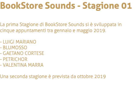 BookStore Sounds - Stagione 01 La prima Stagione di BookStore Sounds si è sviluppata in cinque appuntamenti tra gennaio e maggio 2019. - LUIGI MARIANO - BLUMOSSO - GAETANO CORTESE - PETRICHOR - VALENTINA MARRA Una seconda stagione è prevista da ottobre 2019 