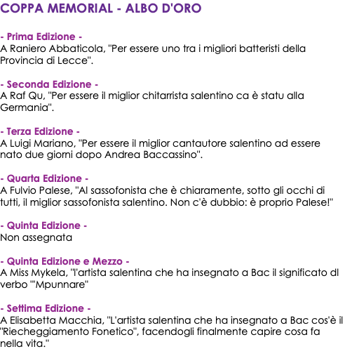 COPPA MEMORIAL - ALBO D'ORO - Prima Edizione - A Raniero Abbaticola, "Per essere uno tra i migliori batteristi della Provincia di Lecce". - Seconda Edizione - A Raf Qu, "Per essere il miglior chitarrista salentino ca è statu alla Germania". - Terza Edizione - A Luigi Mariano, "Per essere il miglior cantautore salentino ad essere nato due giorni dopo Andrea Baccassino". - Quarta Edizione - A Fulvio Palese, "Al sassofonista che è chiaramente, sotto gli occhi di tutti, il miglior sassofonista salentino. Non c'è dubbio: è proprio Palese!" - Quinta Edizione - Non assegnata - Quinta Edizione e Mezzo - A Miss Mykela, "l'artista salentina che ha insegnato a Bac il significato dl verbo "'Mpunnare" - Settima Edizione - A Elisabetta Macchia, "L'artista salentina che ha insegnato a Bac cos'è il "Riecheggiamento Fonetico", facendogli finalmente capire cosa fa nella vita."