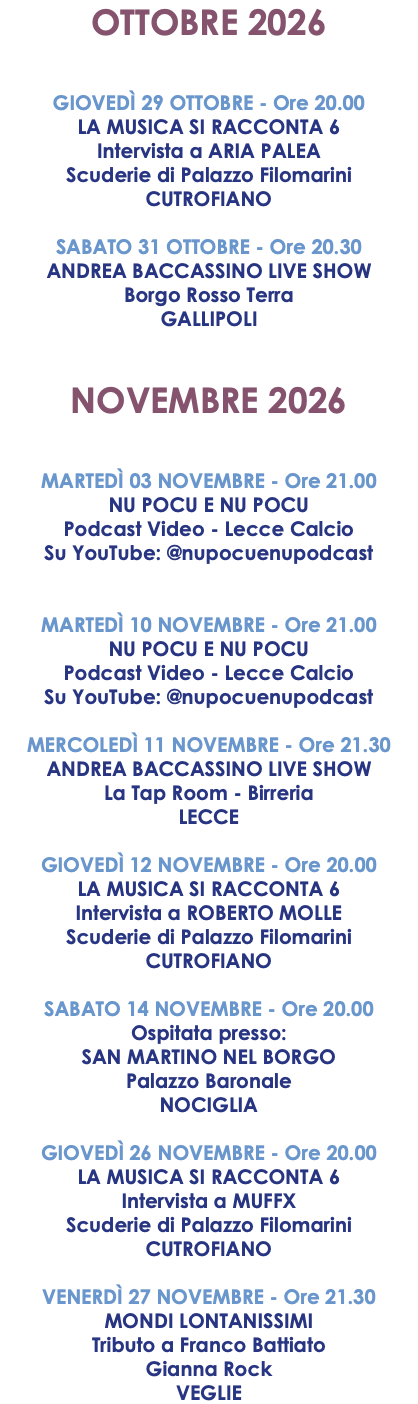 OTTOBRE 2026 GIOVEDÌ 29 OTTOBRE - Ore 20.00 LA MUSICA SI RACCONTA 6 Intervista a ARIA PALEA Scuderie di Palazzo Filomarini CUTROFIANO SABATO 31 OTTOBRE - Ore 20.30 ANDREA BACCASSINO LIVE SHOW Borgo Rosso Terra GALLIPOLI NOVEMBRE 2026 MARTEDÌ 03 NOVEMBRE - Ore 21.00 NU POCU E NU POCU Podcast Video - Lecce Calcio Su YouTube: @nupocuenupodcast MARTEDÌ 10 NOVEMBRE - Ore 21.00 NU POCU E NU POCU Podcast Video - Lecce Calcio Su YouTube: @nupocuenupodcast MERCOLEDÌ 11 NOVEMBRE - Ore 21.30 ANDREA BACCASSINO LIVE SHOW La Tap Room - Birreria LECCE GIOVEDÌ 12 NOVEMBRE - Ore 20.00 LA MUSICA SI RACCONTA 6 Intervista a ROBERTO MOLLE Scuderie di Palazzo Filomarini CUTROFIANO SABATO 14 NOVEMBRE - Ore 20.00 Ospitata presso: SAN MARTINO NEL BORGO Palazzo Baronale NOCIGLIA GIOVEDÌ 26 NOVEMBRE - Ore 20.00 LA MUSICA SI RACCONTA 6 Intervista a MUFFX Scuderie di Palazzo Filomarini CUTROFIANO VENERDÌ 27 NOVEMBRE - Ore 21.30 MONDI LONTANISSIMI Tributo a Franco Battiato Gianna Rock VEGLIE