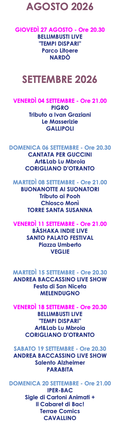 AGOSTO 2026 GIOVEDÌ 27 AGOSTO - Ore 20.30 BELLIMBUSTI LIVE "TEMPI DISPARI" Parco Litoere NARDÒ SETTEMBRE 2026 VENERDÌ 04 SETTEMBRE - Ore 21.00 PIGRO Tributo a Ivan Graziani Le Masserizie GALLIPOLI DOMENICA 06 SETTEMBRE - Ore 20.30 CANTATA PER GUCCINI Art&Lab Lu Mbroia CORIGLIANO D'OTRANTO MARTEDÌ 08 SETTEMBRE - Ore 21.00 BUONANOTTE AI SUONATORI Tributo ai Pooh Chiosco Monì TORRE SANTA SUSANNA VENERDÌ 11 SETTEMBRE - Ore 21.00 BÀSHAKA INDIE LIVE SANTO PALATO FESTIVAL Piazza Umberto VEGLIE MARTEDÌ 15 SETTEMBRE - Ore 20.30 ANDREA BACCASSINO LIVE SHOW Festa di San Niceta MELENDUGNO VENERDÌ 18 SETTEMBRE - Ore 20.30 BELLIMBUSTI LIVE "TEMPI DISPARI" Art&Lab Lu Mbroia CORIGLIANO D'OTRANTO SABATO 19 SETTEMBRE - Ore 20.30 ANDREA BACCASSINO LIVE SHOW Salento Alzheimer PARABITA DOMENICA 20 SETTEMBRE - Ore 21.00 IPER-BAC Sigle di Cartoni Animati + Il Cabaret di Bac! Terrae Comics CAVALLINO