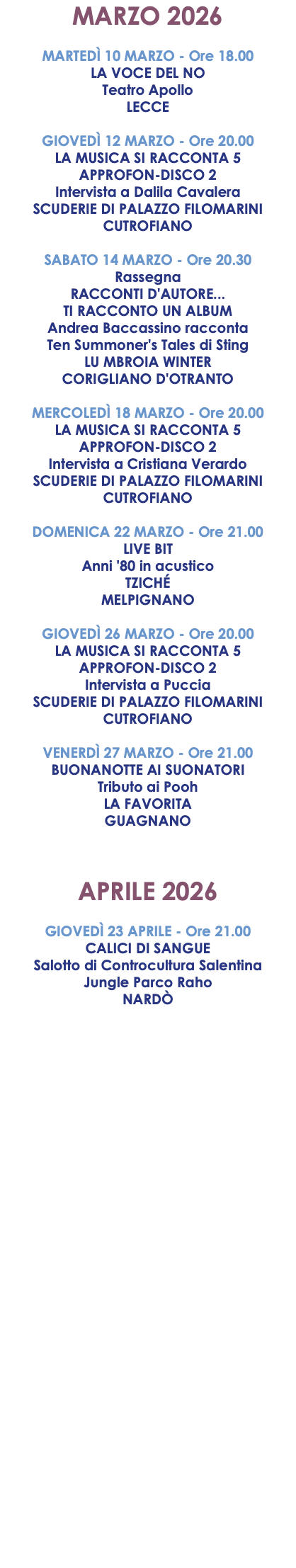 MARZO 2026 MARTEDÌ 10 MARZO - Ore 18.00 LA VOCE DEL NO Teatro Apollo LECCE GIOVEDÌ 12 MARZO - Ore 20.00 LA MUSICA SI RACCONTA 5 APPROFON-DISCO 2 Intervista a Dalila Cavalera SCUDERIE DI PALAZZO FILOMARINI CUTROFIANO SABATO 14 MARZO - Ore 20.30 Rassegna RACCONTI D'AUTORE... TI RACCONTO UN ALBUM Andrea Baccassino racconta Ten Summoner's Tales di Sting LU MBROIA WINTER CORIGLIANO D'OTRANTO MERCOLEDÌ 18 MARZO - Ore 20.00 LA MUSICA SI RACCONTA 5 APPROFON-DISCO 2 Intervista a Cristiana Verardo SCUDERIE DI PALAZZO FILOMARINI CUTROFIANO DOMENICA 22 MARZO - Ore 21.00 LIVE BIT Anni '80 in acustico TZICHÉ MELPIGNANO GIOVEDÌ 26 MARZO - Ore 20.00 LA MUSICA SI RACCONTA 5 APPROFON-DISCO 2 Intervista a Puccia SCUDERIE DI PALAZZO FILOMARINI CUTROFIANO VENERDÌ 27 MARZO - Ore 21.00 BUONANOTTE AI SUONATORI Tributo ai Pooh LA FAVORITA GUAGNANO APRILE 2026 GIOVEDÌ 23 APRILE - Ore 21.00 CALICI DI SANGUE Salotto di Controcultura Salentina Jungle Parco Raho NARDÒ