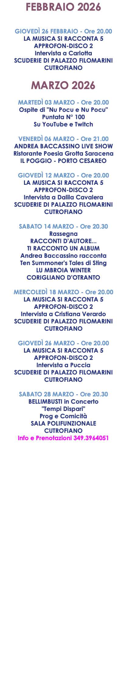 FEBBRAIO 2026 GIOVEDÌ 26 FEBBRAIO - Ore 20.00 LA MUSICA SI RACCONTA 5 APPROFON-DISCO 2 Intervista a Carlotta SCUDERIE DI PALAZZO FILOMARINI CUTROFIANO MARZO 2026 MARTEDÌ 03 MARZO - Ore 20.00 Ospite di "Nu Pocu e Nu Pocu" Puntata N° 100 Su YouTube e Twitch VENERDÌ 06 MARZO - Ore 21.00 ANDREA BACCASSINO LIVE SHOW Ristorante Poesia Grotta Saracena IL POGGIO - PORTO CESAREO GIOVEDÌ 12 MARZO - Ore 20.00 LA MUSICA SI RACCONTA 5 APPROFON-DISCO 2 Intervista a Dalila Cavalera SCUDERIE DI PALAZZO FILOMARINI CUTROFIANO SABATO 14 MARZO - Ore 20.30 Rassegna RACCONTI D'AUTORE... TI RACCONTO UN ALBUM Andrea Baccassino racconta Ten Summoner's Tales di Sting LU MBROIA WINTER CORIGLIANO D'OTRANTO MERCOLEDÌ 18 MARZO - Ore 20.00 LA MUSICA SI RACCONTA 5 APPROFON-DISCO 2 Intervista a Cristiana Verardo SCUDERIE DI PALAZZO FILOMARINI CUTROFIANO GIOVEDÌ 26 MARZO - Ore 20.00 LA MUSICA SI RACCONTA 5 APPROFON-DISCO 2 Intervista a Puccia SCUDERIE DI PALAZZO FILOMARINI CUTROFIANO SABATO 28 MARZO - Ore 20.30 BELLIMBUSTI in Concerto "Tempi Dispari" Prog e Comicità SALA POLIFUNZIONALE CUTROFIANO Info e Prenotazioni 349.3964051