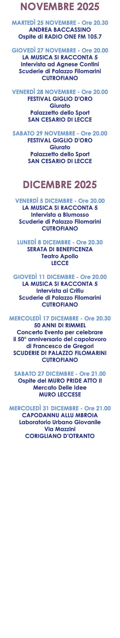 NOVEMBRE 2025 MARTEDÌ 25 NOVEMBRE - Ore 20.30 ANDREA BACCASSINO Ospite di RADIO ONE FM 105.7 GIOVEDÌ 27 NOVEMBRE - Ore 20.00 LA MUSICA SI RACCONTA 5 Intervista ad Agnese Contini Scuderie di Palazzo Filomarini CUTROFIANO VENERDÌ 28 NOVEMBRE - Ore 20.00 FESTIVAL GIGLIO D'ORO Giurato Palazzetto dello Sport SAN CESARIO DI LECCE SABATO 29 NOVEMBRE - Ore 20.00 FESTIVAL GIGLIO D'ORO Giurato Palazzetto dello Sport SAN CESARIO DI LECCE DICEMBRE 2025 VENERDÌ 5 DICEMBRE - Ore 20.00 LA MUSICA SI RACCONTA 5 Intervista a Blumosso Scuderie di Palazzo Filomarini CUTROFIANO LUNEDÌ 8 DICEMBRE - Ore 20.30 SERATA DI BENEFICENZA Teatro Apollo LECCE GIOVEDÌ 11 DICEMBRE - Ore 20.00 LA MUSICA SI RACCONTA 5 Intervista ai Crifiu Scuderie di Palazzo Filomarini CUTROFIANO MERCOLEDÌ 17 DICEMBRE - Ore 20.30 50 ANNI DI RIMMEL Concerto Evento per celebrare il 50° anniversario del capolavoro di Francesco de Gregori SCUDERIE DI PALAZZO FILOMARINI CUTROFIANO SABATO 27 DICEMBRE - Ore 21.00 Ospite del MURO PRIDE ATTO II Mercato Delle Idee MURO LECCESE MERCOLEDÌ 31 DICEMBRE - Ore 21.00 CAPODANNU ALLU MBROIA Laboratorio Urbano Giovanile Via Mazzini CORIGLIANO D'OTRANTO