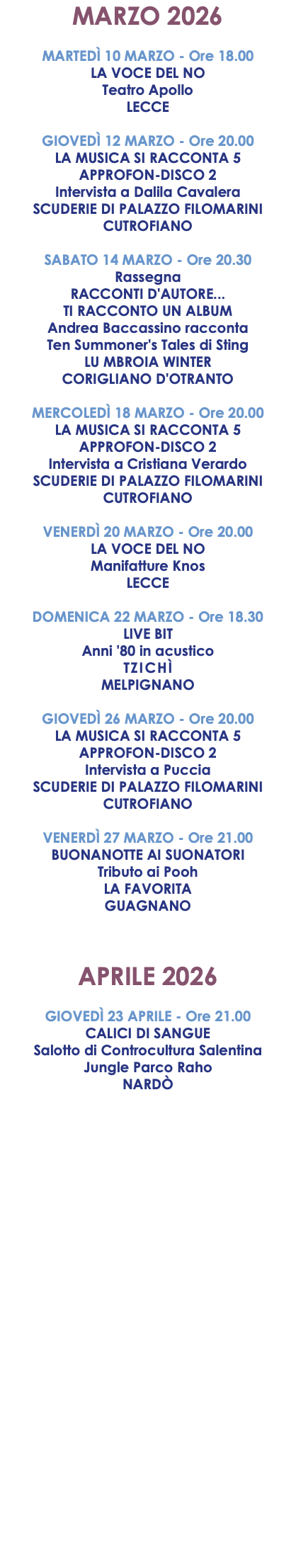 MARZO 2026 MARTEDÌ 10 MARZO - Ore 18.00 LA VOCE DEL NO Teatro Apollo LECCE GIOVEDÌ 12 MARZO - Ore 20.00 LA MUSICA SI RACCONTA 5 APPROFON-DISCO 2 Intervista a Dalila Cavalera SCUDERIE DI PALAZZO FILOMARINI CUTROFIANO SABATO 14 MARZO - Ore 20.30 Rassegna RACCONTI D'AUTORE... TI RACCONTO UN ALBUM Andrea Baccassino racconta Ten Summoner's Tales di Sting LU MBROIA WINTER CORIGLIANO D'OTRANTO MERCOLEDÌ 18 MARZO - Ore 20.00 LA MUSICA SI RACCONTA 5 APPROFON-DISCO 2 Intervista a Cristiana Verardo SCUDERIE DI PALAZZO FILOMARINI CUTROFIANO VENERDÌ 20 MARZO - Ore 20.00 LA VOCE DEL NO Manifatture Knos LECCE DOMENICA 22 MARZO - Ore 18.30 LIVE BIT Anni '80 in acustico TZICHÌ MELPIGNANO GIOVEDÌ 26 MARZO - Ore 20.00 LA MUSICA SI RACCONTA 5 APPROFON-DISCO 2 Intervista a Puccia SCUDERIE DI PALAZZO FILOMARINI CUTROFIANO VENERDÌ 27 MARZO - Ore 21.00 BUONANOTTE AI SUONATORI Tributo ai Pooh LA FAVORITA GUAGNANO APRILE 2026 GIOVEDÌ 23 APRILE - Ore 21.00 CALICI DI SANGUE Salotto di Controcultura Salentina Jungle Parco Raho NARDÒ