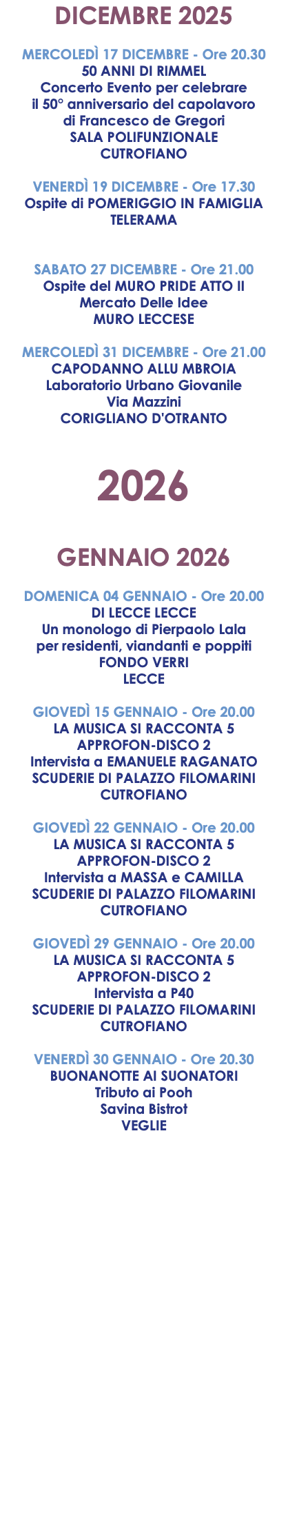 DICEMBRE 2025 MERCOLEDÌ 17 DICEMBRE - Ore 20.30 50 ANNI DI RIMMEL Concerto Evento per celebrare il 50° anniversario del capolavoro di Francesco de Gregori SALA POLIFUNZIONALE CUTROFIANO VENERDÌ 19 DICEMBRE - Ore 17.30 Ospite di POMERIGGIO IN FAMIGLIA TELERAMA SABATO 27 DICEMBRE - Ore 21.00 Ospite del MURO PRIDE ATTO II Mercato Delle Idee MURO LECCESE MERCOLEDÌ 31 DICEMBRE - Ore 21.00 CAPODANNO ALLU MBROIA Laboratorio Urbano Giovanile Via Mazzini CORIGLIANO D'OTRANTO 2026 GENNAIO 2026 DOMENICA 04 GENNAIO - Ore 20.00 DI LECCE LECCE Un monologo di Pierpaolo Lala per residenti, viandanti e poppiti FONDO VERRI LECCE GIOVEDÌ 15 GENNAIO - Ore 20.00 LA MUSICA SI RACCONTA 5 APPROFON-DISCO 2 Intervista a EMANUELE RAGANATO SCUDERIE DI PALAZZO FILOMARINI CUTROFIANO GIOVEDÌ 22 GENNAIO - Ore 20.00 LA MUSICA SI RACCONTA 5 APPROFON-DISCO 2 Intervista a MASSA e CAMILLA SCUDERIE DI PALAZZO FILOMARINI CUTROFIANO GIOVEDÌ 29 GENNAIO - Ore 20.00 LA MUSICA SI RACCONTA 5 APPROFON-DISCO 2 Intervista a P40 SCUDERIE DI PALAZZO FILOMARINI CUTROFIANO VENERDÌ 30 GENNAIO - Ore 20.30 BUONANOTTE AI SUONATORI Tributo ai Pooh Savina Bistrot VEGLIE