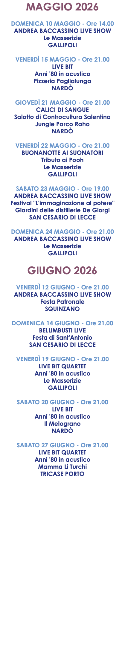 MAGGIO 2026 DOMENICA 10 MAGGIO - Ore 14.00 ANDREA BACCASSINO LIVE SHOW Le Masserizie GALLIPOLI VENERDÌ 15 MAGGIO - Ore 21.00 LIVE BIT Anni '80 in acustico Pizzeria Paglialunga NARDÒ GIOVEDÌ 21 MAGGIO - Ore 21.00 CALICI DI SANGUE Salotto di Controcultura Salentina Jungle Parco Raho NARDÒ VENERDÌ 22 MAGGIO - Ore 21.00 BUONANOTTE AI SUONATORI Tributo ai Pooh Le Masserizie GALLIPOLI SABATO 23 MAGGIO - Ore 19.00 ANDREA BACCASSINO LIVE SHOW Festival "L'immaginazione al potere" Giardini delle distillerie De Giorgi SAN CESARIO DI LECCE DOMENICA 24 MAGGIO - Ore 21.00 ANDREA BACCASSINO LIVE SHOW Le Masserizie GALLIPOLI GIUGNO 2026 VENERDÌ 12 GIUGNO - Ore 21.00 ANDREA BACCASSINO LIVE SHOW Festa Patronale SQUINZANO DOMENICA 14 GIUGNO - Ore 21.00 BELLIMBUSTI LIVE Festa di Sant'Antonio SAN CESARIO DI LECCE VENERDÌ 19 GIUGNO - Ore 21.00 LIVE BIT QUARTET Anni '80 in acustico Le Masserizie GALLIPOLI SABATO 20 GIUGNO - Ore 21.00 LIVE BIT Anni '80 in acustico Il Melograno NARDÒ SABATO 27 GIUGNO - Ore 21.00 LIVE BIT QUARTET Anni '80 in acustico Mamma Li Turchi TRICASE PORTO
