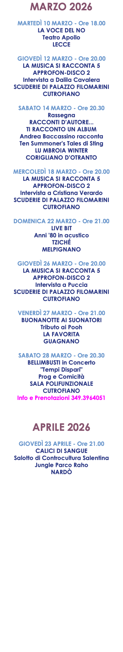 MARZO 2026 MARTEDÌ 10 MARZO - Ore 18.00 LA VOCE DEL NO Teatro Apollo LECCE GIOVEDÌ 12 MARZO - Ore 20.00 LA MUSICA SI RACCONTA 5 APPROFON-DISCO 2 Intervista a Dalila Cavalera SCUDERIE DI PALAZZO FILOMARINI CUTROFIANO SABATO 14 MARZO - Ore 20.30 Rassegna RACCONTI D'AUTORE... TI RACCONTO UN ALBUM Andrea Baccassino racconta Ten Summoner's Tales di Sting LU MBROIA WINTER CORIGLIANO D'OTRANTO MERCOLEDÌ 18 MARZO - Ore 20.00 LA MUSICA SI RACCONTA 5 APPROFON-DISCO 2 Intervista a Cristiana Verardo SCUDERIE DI PALAZZO FILOMARINI CUTROFIANO DOMENICA 22 MARZO - Ore 21.00 LIVE BIT Anni '80 in acustico TZICHÉ MELPIGNANO GIOVEDÌ 26 MARZO - Ore 20.00 LA MUSICA SI RACCONTA 5 APPROFON-DISCO 2 Intervista a Puccia SCUDERIE DI PALAZZO FILOMARINI CUTROFIANO VENERDÌ 27 MARZO - Ore 21.00 BUONANOTTE AI SUONATORI Tributo ai Pooh LA FAVORITA GUAGNANO SABATO 28 MARZO - Ore 20.30 BELLIMBUSTI in Concerto "Tempi Dispari" Prog e Comicità SALA POLIFUNZIONALE CUTROFIANO Info e Prenotazioni 349.3964051 APRILE 2026 GIOVEDÌ 23 APRILE - Ore 21.00 CALICI DI SANGUE Salotto di Controcultura Salentina Jungle Parco Raho NARDÒ