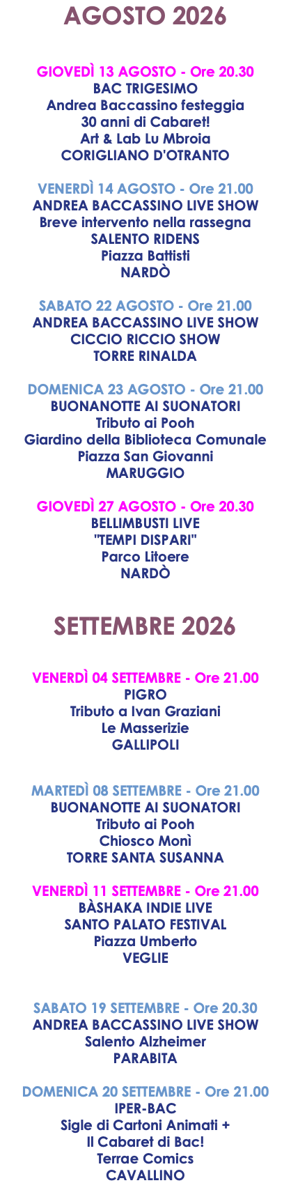 AGOSTO 2026 GIOVEDÌ 13 AGOSTO - Ore 20.30 BAC TRIGESIMO Andrea Baccassino festeggia 30 anni di Cabaret! Art & Lab Lu Mbroia CORIGLIANO D'OTRANTO VENERDÌ 14 AGOSTO - Ore 21.00 ANDREA BACCASSINO LIVE SHOW Breve intervento nella rassegna SALENTO RIDENS Piazza Battisti NARDÒ SABATO 22 AGOSTO - Ore 21.00 ANDREA BACCASSINO LIVE SHOW CICCIO RICCIO SHOW TORRE RINALDA DOMENICA 23 AGOSTO - Ore 21.00 BUONANOTTE AI SUONATORI Tributo ai Pooh Giardino della Biblioteca Comunale Piazza San Giovanni MARUGGIO GIOVEDÌ 27 AGOSTO - Ore 20.30 BELLIMBUSTI LIVE "TEMPI DISPARI" Parco Litoere NARDÒ SETTEMBRE 2026 VENERDÌ 04 SETTEMBRE - Ore 21.00 PIGRO Tributo a Ivan Graziani Le Masserizie GALLIPOLI MARTEDÌ 08 SETTEMBRE - Ore 21.00 BUONANOTTE AI SUONATORI Tributo ai Pooh Chiosco Monì TORRE SANTA SUSANNA VENERDÌ 11 SETTEMBRE - Ore 21.00 BÀSHAKA INDIE LIVE SANTO PALATO FESTIVAL Piazza Umberto VEGLIE SABATO 19 SETTEMBRE - Ore 20.30 ANDREA BACCASSINO LIVE SHOW Salento Alzheimer PARABITA DOMENICA 20 SETTEMBRE - Ore 21.00 IPER-BAC Sigle di Cartoni Animati + Il Cabaret di Bac! Terrae Comics CAVALLINO
