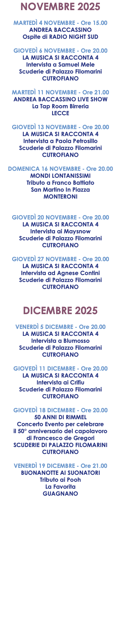 NOVEMBRE 2025 MARTEDÌ 4 NOVEMBRE - Ore 15.00 ANDREA BACCASSINO Ospite di RADIO NIGHT SUD GIOVEDÌ 6 NOVEMBRE - Ore 20.00 LA MUSICA SI RACCONTA 4 Intervista a Samuel Mele Scuderie di Palazzo Filomarini CUTROFIANO MARTEDÌ 11 NOVEMBRE - Ore 21.00 ANDREA BACCASSINO LIVE SHOW La Tap Room Birreria LECCE GIOVEDÌ 13 NOVEMBRE - Ore 20.00 LA MUSICA SI RACCONTA 4 Intervista a Paola Petrosillo Scuderie di Palazzo Filomarini CUTROFIANO DOMENICA 16 NOVEMBRE - Ore 20.00 MONDI LONTANISSIMI Tributo a Franco Battiato San Martino In Piazza MONTERONI GIOVEDÌ 20 NOVEMBRE - Ore 20.00 LA MUSICA SI RACCONTA 4 Intervista ai Maysnow Scuderie di Palazzo Filomarini CUTROFIANO GIOVEDÌ 27 NOVEMBRE - Ore 20.00 LA MUSICA SI RACCONTA 4 Intervista ad Agnese Contini Scuderie di Palazzo Filomarini CUTROFIANO DICEMBRE 2025 VENERDÌ 5 DICEMBRE - Ore 20.00 LA MUSICA SI RACCONTA 4 Intervista a Blumosso Scuderie di Palazzo Filomarini CUTROFIANO GIOVEDÌ 11 DICEMBRE - Ore 20.00 LA MUSICA SI RACCONTA 4 Intervista ai Crifiu Scuderie di Palazzo Filomarini CUTROFIANO GIOVEDÌ 18 DICEMBRE - Ore 20.00 50 ANNI DI RIMMEL Concerto Evento per celebrare il 50° anniversario del capolavoro di Francesco de Gregori SCUDERIE DI PALAZZO FILOMARINI CUTROFIANO VENERDÌ 19 DICEMBRE - Ore 21.00 BUONANOTTE AI SUONATORI Tributo ai Pooh La Favorita GUAGNANO