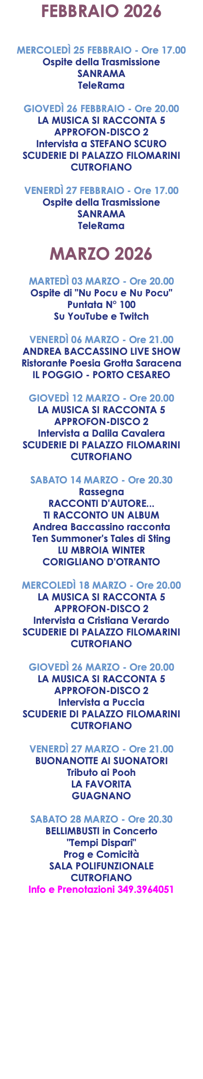 FEBBRAIO 2026 MERCOLEDÌ 25 FEBBRAIO - Ore 17.00 Ospite della Trasmissione SANRAMA TeleRama GIOVEDÌ 26 FEBBRAIO - Ore 20.00 LA MUSICA SI RACCONTA 5 APPROFON-DISCO 2 Intervista a STEFANO SCURO SCUDERIE DI PALAZZO FILOMARINI CUTROFIANO VENERDÌ 27 FEBBRAIO - Ore 17.00 Ospite della Trasmissione SANRAMA TeleRama MARZO 2026 MARTEDÌ 03 MARZO - Ore 20.00 Ospite di "Nu Pocu e Nu Pocu" Puntata N° 100 Su YouTube e Twitch VENERDÌ 06 MARZO - Ore 21.00 ANDREA BACCASSINO LIVE SHOW Ristorante Poesia Grotta Saracena IL POGGIO - PORTO CESAREO GIOVEDÌ 12 MARZO - Ore 20.00 LA MUSICA SI RACCONTA 5 APPROFON-DISCO 2 Intervista a Dalila Cavalera SCUDERIE DI PALAZZO FILOMARINI CUTROFIANO SABATO 14 MARZO - Ore 20.30 Rassegna RACCONTI D'AUTORE... TI RACCONTO UN ALBUM Andrea Baccassino racconta Ten Summoner's Tales di Sting LU MBROIA WINTER CORIGLIANO D'OTRANTO MERCOLEDÌ 18 MARZO - Ore 20.00 LA MUSICA SI RACCONTA 5 APPROFON-DISCO 2 Intervista a Cristiana Verardo SCUDERIE DI PALAZZO FILOMARINI CUTROFIANO GIOVEDÌ 26 MARZO - Ore 20.00 LA MUSICA SI RACCONTA 5 APPROFON-DISCO 2 Intervista a Puccia SCUDERIE DI PALAZZO FILOMARINI CUTROFIANO VENERDÌ 27 MARZO - Ore 21.00 BUONANOTTE AI SUONATORI Tributo ai Pooh LA FAVORITA GUAGNANO SABATO 28 MARZO - Ore 20.30 BELLIMBUSTI in Concerto "Tempi Dispari" Prog e Comicità SALA POLIFUNZIONALE CUTROFIANO Info e Prenotazioni 349.3964051