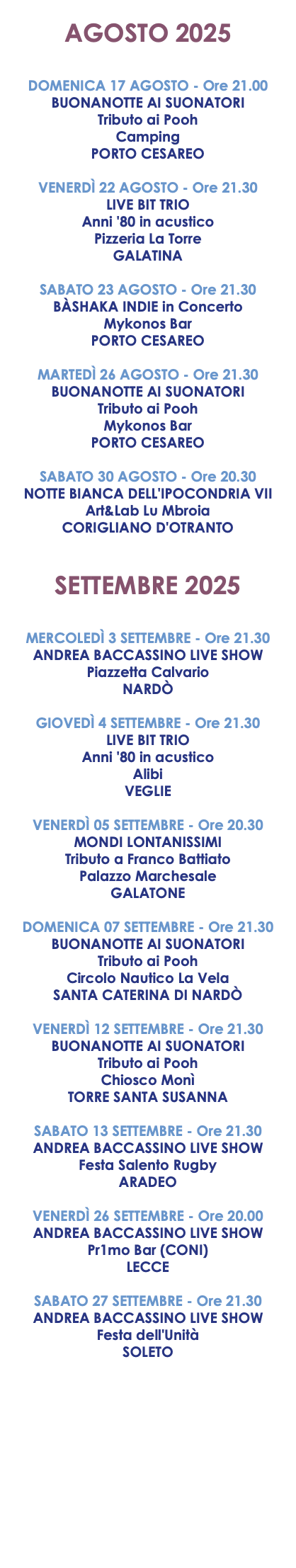  AGOSTO 2025 DOMENICA 17 AGOSTO - Ore 21.00 BUONANOTTE AI SUONATORI Tributo ai Pooh Camping PORTO CESAREO VENERDÌ 22 AGOSTO - Ore 21.30 LIVE BIT TRIO Anni '80 in acustico Pizzeria La Torre GALATINA SABATO 23 AGOSTO - Ore 21.30 BÀSHAKA INDIE in Concerto Mykonos Bar PORTO CESAREO MARTEDÌ 26 AGOSTO - Ore 21.30 BUONANOTTE AI SUONATORI Tributo ai Pooh Mykonos Bar PORTO CESAREO SABATO 30 AGOSTO - Ore 20.30 NOTTE BIANCA DELL'IPOCONDRIA VII Art&Lab Lu Mbroia CORIGLIANO D'OTRANTO SETTEMBRE 2025 MERCOLEDÌ 3 SETTEMBRE - Ore 21.30 ANDREA BACCASSINO LIVE SHOW Piazzetta Calvario NARDÒ GIOVEDÌ 4 SETTEMBRE - Ore 21.30 LIVE BIT TRIO Anni '80 in acustico Alibi VEGLIE VENERDÌ 05 SETTEMBRE - Ore 20.30 MONDI LONTANISSIMI Tributo a Franco Battiato Palazzo Marchesale GALATONE DOMENICA 07 SETTEMBRE - Ore 21.30 BUONANOTTE AI SUONATORI Tributo ai Pooh Circolo Nautico La Vela SANTA CATERINA DI NARDÒ VENERDÌ 12 SETTEMBRE - Ore 21.30 BUONANOTTE AI SUONATORI Tributo ai Pooh Chiosco Monì TORRE SANTA SUSANNA SABATO 13 SETTEMBRE - Ore 21.30 ANDREA BACCASSINO LIVE SHOW Festa Salento Rugby ARADEO VENERDÌ 26 SETTEMBRE - Ore 20.00 ANDREA BACCASSINO LIVE SHOW Pr1mo Bar (CONI) LECCE SABATO 27 SETTEMBRE - Ore 21.30 ANDREA BACCASSINO LIVE SHOW Festa dell'Unità SOLETO