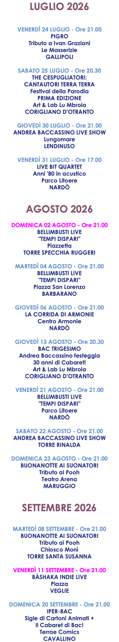 LUGLIO 2026 VENERDÌ 24 LUGLIO - Ore 21.00 PIGRO Tributo a Ivan Graziani Le Masserizie GALLIPOLI SABATO 25 LUGLIO - Ore 20.30 THE CESPUGLIATORI: CANTAUTORI TERRA TERRA Festival della Parodia PRIMA EDIZIONE Art & Lab Lu Mbroia CORIGLIANO D'OTRANTO GIOVEDÌ 30 LUGLIO - Ore 21.00 ANDREA BACCASSINO LIVE SHOW Lungomare LENDINUSO VENERDÌ 31 LUGLIO - Ore 17.00 LIVE BIT QUARTET Anni '80 in acustico Parco Litoere NARDÒ AGOSTO 2026 DOMENICA 02 AGOSTO - Ore 21.00 BELLIMBUSTI LIVE "TEMPI DISPARI" Piazzetta TORRE SPECCHIA RUGGERI MARTEDÌ 04 AGOSTO - Ore 21.00 BELLIMBUSTI LIVE "TEMPI DISPARI" Piazza San Lorenzo BARBARANO GIOVEDÌ 06 AGOSTO - Ore 21.00 LA CORRIDA DI ARMONIE Centro Armonie NARDÒ GIOVEDÌ 13 AGOSTO - Ore 20.30 BAC TRIGESIMO Andrea Baccassino festeggia 30 anni di Cabaret! Art & Lab Lu Mbroia CORIGLIANO D'OTRANTO VENERDÌ 21 AGOSTO - Ore 21.00 BELLIMBUSTI LIVE "TEMPI DISPARI" Parco Litoere NARDÒ SABATO 22 AGOSTO - Ore 21.00 ANDREA BACCASSINO LIVE SHOW TORRE RINALDA DOMENICA 23 AGOSTO - Ore 21.00 BUONANOTTE AI SUONATORI Tributo ai Pooh Teatro Arena MARUGGIO SETTEMBRE 2026 MARTEDÌ 08 SETTEMBRE - Ore 21.00 BUONANOTTE AI SUONATORI Tributo ai Pooh Chiosco Monì TORRE SANTA SUSANNA VENERDÌ 11 SETTEMBRE - Ore 21.00 BÀSHAKA INDIE LIVE Piazza VEGLIE DOMENICA 20 SETTEMBRE - Ore 21.00 IPER-BAC Sigle di Cartoni Animati + Il Cabaret di Bac! Terrae Comics CAVALLINO