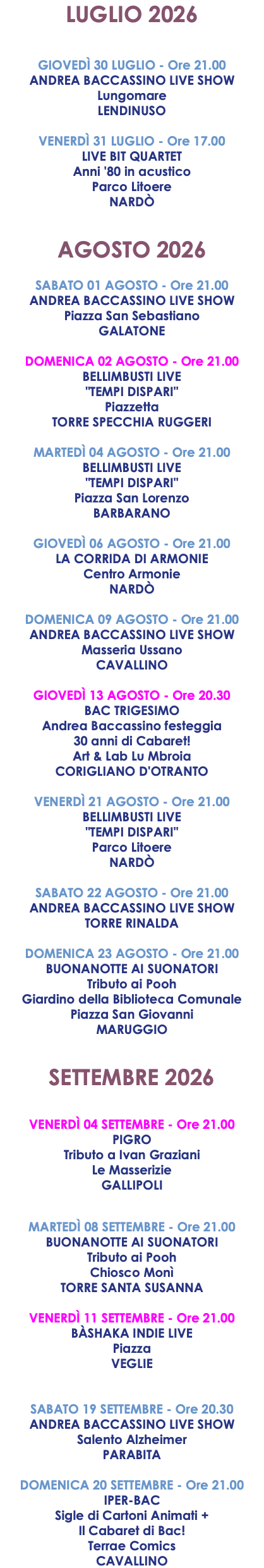 LUGLIO 2026 GIOVEDÌ 30 LUGLIO - Ore 21.00 ANDREA BACCASSINO LIVE SHOW Lungomare LENDINUSO VENERDÌ 31 LUGLIO - Ore 17.00 LIVE BIT QUARTET Anni '80 in acustico Parco Litoere NARDÒ AGOSTO 2026 SABATO 01 AGOSTO - Ore 21.00 ANDREA BACCASSINO LIVE SHOW Piazza San Sebastiano GALATONE DOMENICA 02 AGOSTO - Ore 21.00 BELLIMBUSTI LIVE "TEMPI DISPARI" Piazzetta TORRE SPECCHIA RUGGERI MARTEDÌ 04 AGOSTO - Ore 21.00 BELLIMBUSTI LIVE "TEMPI DISPARI" Piazza San Lorenzo BARBARANO GIOVEDÌ 06 AGOSTO - Ore 21.00 LA CORRIDA DI ARMONIE Centro Armonie NARDÒ DOMENICA 09 AGOSTO - Ore 21.00 ANDREA BACCASSINO LIVE SHOW Masseria Ussano CAVALLINO GIOVEDÌ 13 AGOSTO - Ore 20.30 BAC TRIGESIMO Andrea Baccassino festeggia 30 anni di Cabaret! Art & Lab Lu Mbroia CORIGLIANO D'OTRANTO VENERDÌ 21 AGOSTO - Ore 21.00 BELLIMBUSTI LIVE "TEMPI DISPARI" Parco Litoere NARDÒ SABATO 22 AGOSTO - Ore 21.00 ANDREA BACCASSINO LIVE SHOW TORRE RINALDA DOMENICA 23 AGOSTO - Ore 21.00 BUONANOTTE AI SUONATORI Tributo ai Pooh Giardino della Biblioteca Comunale Piazza San Giovanni MARUGGIO SETTEMBRE 2026 VENERDÌ 04 SETTEMBRE - Ore 21.00 PIGRO Tributo a Ivan Graziani Le Masserizie GALLIPOLI MARTEDÌ 08 SETTEMBRE - Ore 21.00 BUONANOTTE AI SUONATORI Tributo ai Pooh Chiosco Monì TORRE SANTA SUSANNA VENERDÌ 11 SETTEMBRE - Ore 21.00 BÀSHAKA INDIE LIVE Piazza VEGLIE SABATO 19 SETTEMBRE - Ore 20.30 ANDREA BACCASSINO LIVE SHOW Salento Alzheimer PARABITA DOMENICA 20 SETTEMBRE - Ore 21.00 IPER-BAC Sigle di Cartoni Animati + Il Cabaret di Bac! Terrae Comics CAVALLINO