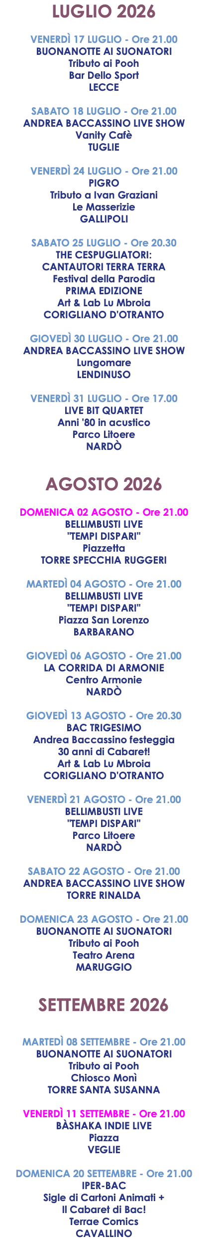 LUGLIO 2026 VENERDÌ 17 LUGLIO - Ore 21.00 BUONANOTTE AI SUONATORI Tributo ai Pooh Bar Dello Sport LECCE SABATO 18 LUGLIO - Ore 21.00 ANDREA BACCASSINO LIVE SHOW Vanity Cafè TUGLIE VENERDÌ 24 LUGLIO - Ore 21.00 PIGRO Tributo a Ivan Graziani Le Masserizie GALLIPOLI SABATO 25 LUGLIO - Ore 20.30 THE CESPUGLIATORI: CANTAUTORI TERRA TERRA Festival della Parodia PRIMA EDIZIONE Art & Lab Lu Mbroia CORIGLIANO D'OTRANTO GIOVEDÌ 30 LUGLIO - Ore 21.00 ANDREA BACCASSINO LIVE SHOW Lungomare LENDINUSO VENERDÌ 31 LUGLIO - Ore 17.00 LIVE BIT QUARTET Anni '80 in acustico Parco Litoere NARDÒ AGOSTO 2026 DOMENICA 02 AGOSTO - Ore 21.00 BELLIMBUSTI LIVE "TEMPI DISPARI" Piazzetta TORRE SPECCHIA RUGGERI MARTEDÌ 04 AGOSTO - Ore 21.00 BELLIMBUSTI LIVE "TEMPI DISPARI" Piazza San Lorenzo BARBARANO GIOVEDÌ 06 AGOSTO - Ore 21.00 LA CORRIDA DI ARMONIE Centro Armonie NARDÒ GIOVEDÌ 13 AGOSTO - Ore 20.30 BAC TRIGESIMO Andrea Baccassino festeggia 30 anni di Cabaret! Art & Lab Lu Mbroia CORIGLIANO D'OTRANTO VENERDÌ 21 AGOSTO - Ore 21.00 BELLIMBUSTI LIVE "TEMPI DISPARI" Parco Litoere NARDÒ SABATO 22 AGOSTO - Ore 21.00 ANDREA BACCASSINO LIVE SHOW TORRE RINALDA DOMENICA 23 AGOSTO - Ore 21.00 BUONANOTTE AI SUONATORI Tributo ai Pooh Teatro Arena MARUGGIO SETTEMBRE 2026 MARTEDÌ 08 SETTEMBRE - Ore 21.00 BUONANOTTE AI SUONATORI Tributo ai Pooh Chiosco Monì TORRE SANTA SUSANNA VENERDÌ 11 SETTEMBRE - Ore 21.00 BÀSHAKA INDIE LIVE Piazza VEGLIE DOMENICA 20 SETTEMBRE - Ore 21.00 IPER-BAC Sigle di Cartoni Animati + Il Cabaret di Bac! Terrae Comics CAVALLINO