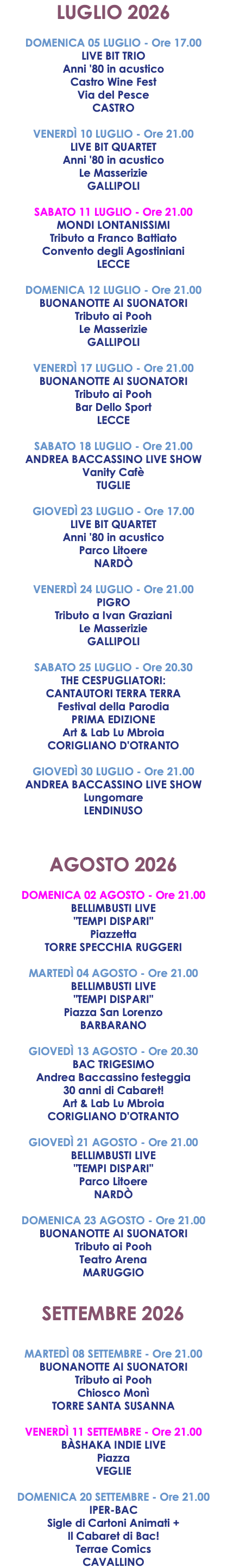 LUGLIO 2026 DOMENICA 05 LUGLIO - Ore 17.00 LIVE BIT TRIO Anni '80 in acustico Castro Wine Fest Via del Pesce CASTRO VENERDÌ 10 LUGLIO - Ore 21.00 LIVE BIT QUARTET Anni '80 in acustico Le Masserizie GALLIPOLI SABATO 11 LUGLIO - Ore 21.00 MONDI LONTANISSIMI Tributo a Franco Battiato Convento degli Agostiniani LECCE DOMENICA 12 LUGLIO - Ore 21.00 BUONANOTTE AI SUONATORI Tributo ai Pooh Le Masserizie GALLIPOLI VENERDÌ 17 LUGLIO - Ore 21.00 BUONANOTTE AI SUONATORI Tributo ai Pooh Bar Dello Sport LECCE SABATO 18 LUGLIO - Ore 21.00 ANDREA BACCASSINO LIVE SHOW Vanity Cafè TUGLIE GIOVEDÌ 23 LUGLIO - Ore 17.00 LIVE BIT QUARTET Anni '80 in acustico Parco Litoere NARDÒ VENERDÌ 24 LUGLIO - Ore 21.00 PIGRO Tributo a Ivan Graziani Le Masserizie GALLIPOLI SABATO 25 LUGLIO - Ore 20.30 THE CESPUGLIATORI: CANTAUTORI TERRA TERRA Festival della Parodia PRIMA EDIZIONE Art & Lab Lu Mbroia CORIGLIANO D'OTRANTO GIOVEDÌ 30 LUGLIO - Ore 21.00 ANDREA BACCASSINO LIVE SHOW Lungomare LENDINUSO AGOSTO 2026 DOMENICA 02 AGOSTO - Ore 21.00 BELLIMBUSTI LIVE "TEMPI DISPARI" Piazzetta TORRE SPECCHIA RUGGERI MARTEDÌ 04 AGOSTO - Ore 21.00 BELLIMBUSTI LIVE "TEMPI DISPARI" Piazza San Lorenzo BARBARANO GIOVEDÌ 13 AGOSTO - Ore 20.30 BAC TRIGESIMO Andrea Baccassino festeggia 30 anni di Cabaret! Art & Lab Lu Mbroia CORIGLIANO D'OTRANTO GIOVEDÌ 21 AGOSTO - Ore 21.00 BELLIMBUSTI LIVE "TEMPI DISPARI" Parco Litoere NARDÒ DOMENICA 23 AGOSTO - Ore 21.00 BUONANOTTE AI SUONATORI Tributo ai Pooh Teatro Arena MARUGGIO SETTEMBRE 2026 MARTEDÌ 08 SETTEMBRE - Ore 21.00 BUONANOTTE AI SUONATORI Tributo ai Pooh Chiosco Monì TORRE SANTA SUSANNA VENERDÌ 11 SETTEMBRE - Ore 21.00 BÀSHAKA INDIE LIVE Piazza VEGLIE DOMENICA 20 SETTEMBRE - Ore 21.00 IPER-BAC Sigle di Cartoni Animati + Il Cabaret di Bac! Terrae Comics CAVALLINO