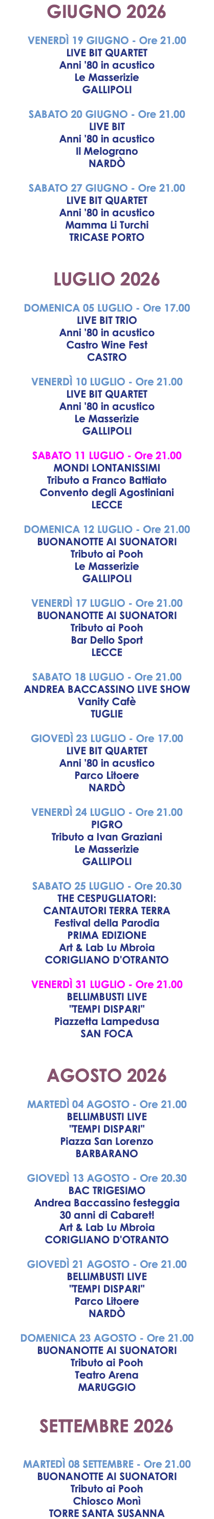 GIUGNO 2026 VENERDÌ 19 GIUGNO - Ore 21.00 LIVE BIT QUARTET Anni '80 in acustico Le Masserizie GALLIPOLI SABATO 20 GIUGNO - Ore 21.00 LIVE BIT Anni '80 in acustico Il Melograno NARDÒ SABATO 27 GIUGNO - Ore 21.00 LIVE BIT QUARTET Anni '80 in acustico Mamma Li Turchi TRICASE PORTO LUGLIO 2026 DOMENICA 05 LUGLIO - Ore 17.00 LIVE BIT TRIO Anni '80 in acustico Castro Wine Fest CASTRO VENERDÌ 10 LUGLIO - Ore 21.00 LIVE BIT QUARTET Anni '80 in acustico Le Masserizie GALLIPOLI SABATO 11 LUGLIO - Ore 21.00 MONDI LONTANISSIMI Tributo a Franco Battiato Convento degli Agostiniani LECCE DOMENICA 12 LUGLIO - Ore 21.00 BUONANOTTE AI SUONATORI Tributo ai Pooh Le Masserizie GALLIPOLI VENERDÌ 17 LUGLIO - Ore 21.00 BUONANOTTE AI SUONATORI Tributo ai Pooh Bar Dello Sport LECCE SABATO 18 LUGLIO - Ore 21.00 ANDREA BACCASSINO LIVE SHOW Vanity Cafè TUGLIE GIOVEDÌ 23 LUGLIO - Ore 17.00 LIVE BIT QUARTET Anni '80 in acustico Parco Litoere NARDÒ VENERDÌ 24 LUGLIO - Ore 21.00 PIGRO Tributo a Ivan Graziani Le Masserizie GALLIPOLI SABATO 25 LUGLIO - Ore 20.30 THE CESPUGLIATORI: CANTAUTORI TERRA TERRA Festival della Parodia PRIMA EDIZIONE Art & Lab Lu Mbroia CORIGLIANO D'OTRANTO VENERDÌ 31 LUGLIO - Ore 21.00 BELLIMBUSTI LIVE "TEMPI DISPARI" Piazzetta Lampedusa SAN FOCA AGOSTO 2026 MARTEDÌ 04 AGOSTO - Ore 21.00 BELLIMBUSTI LIVE "TEMPI DISPARI" Piazza San Lorenzo BARBARANO GIOVEDÌ 13 AGOSTO - Ore 20.30 BAC TRIGESIMO Andrea Baccassino festeggia 30 anni di Cabaret! Art & Lab Lu Mbroia CORIGLIANO D'OTRANTO GIOVEDÌ 21 AGOSTO - Ore 21.00 BELLIMBUSTI LIVE "TEMPI DISPARI" Parco Litoere NARDÒ DOMENICA 23 AGOSTO - Ore 21.00 BUONANOTTE AI SUONATORI Tributo ai Pooh Teatro Arena MARUGGIO SETTEMBRE 2026 MARTEDÌ 08 SETTEMBRE - Ore 21.00 BUONANOTTE AI SUONATORI Tributo ai Pooh Chiosco Monì TORRE SANTA SUSANNA