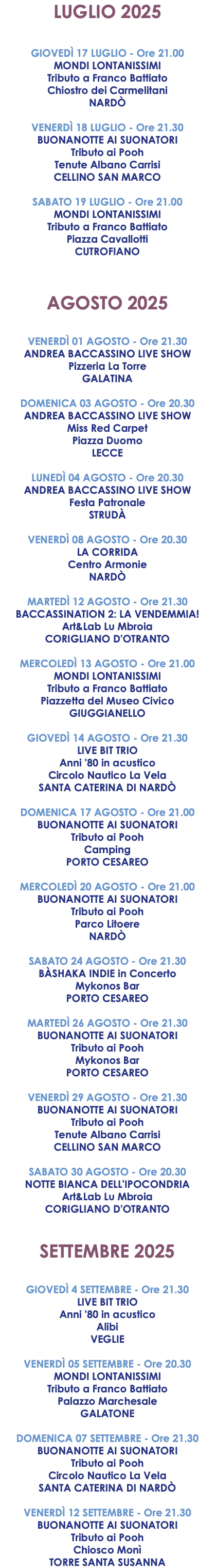 LUGLIO 2025 GIOVEDÌ 17 LUGLIO - Ore 21.00 MONDI LONTANISSIMI Tributo a Franco Battiato Chiostro dei Carmelitani NARDÒ VENERDÌ 18 LUGLIO - Ore 21.30 BUONANOTTE AI SUONATORI Tributo ai Pooh Tenute Albano Carrisi CELLINO SAN MARCO SABATO 19 LUGLIO - Ore 21.00 MONDI LONTANISSIMI Tributo a Franco Battiato Piazza Cavallotti CUTROFIANO AGOSTO 2025 VENERDÌ 01 AGOSTO - Ore 21.30 ANDREA BACCASSINO LIVE SHOW Pizzeria La Torre GALATINA DOMENICA 03 AGOSTO - Ore 20.30 ANDREA BACCASSINO LIVE SHOW Miss Red Carpet Piazza Duomo LECCE LUNEDÌ 04 AGOSTO - Ore 20.30 ANDREA BACCASSINO LIVE SHOW Festa Patronale STRUDÀ VENERDÌ 08 AGOSTO - Ore 20.30 LA CORRIDA Centro Armonie NARDÒ MARTEDÌ 12 AGOSTO - Ore 21.30 BACCASSINATION 2: LA VENDEMMIA! Art&Lab Lu Mbroia CORIGLIANO D'OTRANTO MERCOLEDÌ 13 AGOSTO - Ore 21.00 MONDI LONTANISSIMI Tributo a Franco Battiato Piazzetta del Museo Civico GIUGGIANELLO GIOVEDÌ 14 AGOSTO - Ore 21.30 LIVE BIT TRIO Anni '80 in acustico Circolo Nautico La Vela SANTA CATERINA DI NARDÒ DOMENICA 17 AGOSTO - Ore 21.00 BUONANOTTE AI SUONATORI Tributo ai Pooh Camping PORTO CESAREO MERCOLEDÌ 20 AGOSTO - Ore 21.00 BUONANOTTE AI SUONATORI Tributo ai Pooh Parco Litoere NARDÒ SABATO 24 AGOSTO - Ore 21.30 BÀSHAKA INDIE in Concerto Mykonos Bar PORTO CESAREO MARTEDÌ 26 AGOSTO - Ore 21.30 BUONANOTTE AI SUONATORI Tributo ai Pooh Mykonos Bar PORTO CESAREO VENERDÌ 29 AGOSTO - Ore 21.30 BUONANOTTE AI SUONATORI Tributo ai Pooh Tenute Albano Carrisi CELLINO SAN MARCO SABATO 30 AGOSTO - Ore 20.30 NOTTE BIANCA DELL'IPOCONDRIA Art&Lab Lu Mbroia CORIGLIANO D'OTRANTO SETTEMBRE 2025 GIOVEDÌ 4 SETTEMBRE - Ore 21.30 LIVE BIT TRIO Anni '80 in acustico Alibi VEGLIE VENERDÌ 05 SETTEMBRE - Ore 20.30 MONDI LONTANISSIMI Tributo a Franco Battiato Palazzo Marchesale GALATONE DOMENICA 07 SETTEMBRE - Ore 21.30 BUONANOTTE AI SUONATORI Tributo ai Pooh Circolo Nautico La Vela SANTA CATERINA DI NARDÒ VENERDÌ 12 SETTEMBRE - Ore 21.30 BUONANOTTE AI SUONATORI Tributo ai Pooh Chiosco Monì TORRE SANTA SUSANNA
