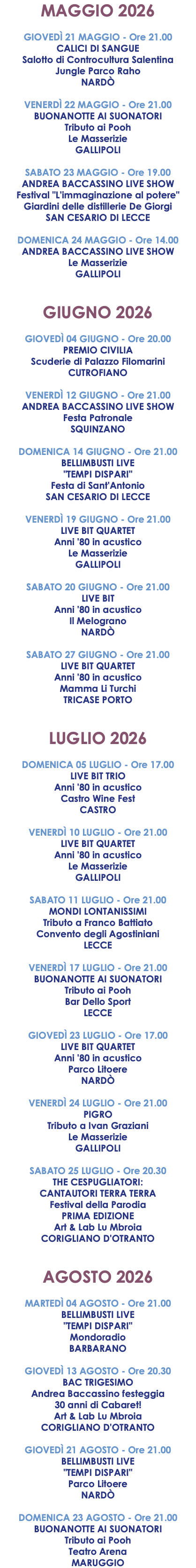 MAGGIO 2026 GIOVEDÌ 21 MAGGIO - Ore 21.00 CALICI DI SANGUE Salotto di Controcultura Salentina Jungle Parco Raho NARDÒ VENERDÌ 22 MAGGIO - Ore 21.00 BUONANOTTE AI SUONATORI Tributo ai Pooh Le Masserizie GALLIPOLI SABATO 23 MAGGIO - Ore 19.00 ANDREA BACCASSINO LIVE SHOW Festival "L'immaginazione al potere" Giardini delle distillerie De Giorgi SAN CESARIO DI LECCE DOMENICA 24 MAGGIO - Ore 14.00 ANDREA BACCASSINO LIVE SHOW Le Masserizie GALLIPOLI GIUGNO 2026 GIOVEDÌ 04 GIUGNO - Ore 20.00 PREMIO CIVILIA Scuderie di Palazzo Filomarini CUTROFIANO VENERDÌ 12 GIUGNO - Ore 21.00 ANDREA BACCASSINO LIVE SHOW Festa Patronale SQUINZANO DOMENICA 14 GIUGNO - Ore 21.00 BELLIMBUSTI LIVE "TEMPI DISPARI" Festa di Sant'Antonio SAN CESARIO DI LECCE VENERDÌ 19 GIUGNO - Ore 21.00 LIVE BIT QUARTET Anni '80 in acustico Le Masserizie GALLIPOLI SABATO 20 GIUGNO - Ore 21.00 LIVE BIT Anni '80 in acustico Il Melograno NARDÒ SABATO 27 GIUGNO - Ore 21.00 LIVE BIT QUARTET Anni '80 in acustico Mamma Li Turchi TRICASE PORTO LUGLIO 2026 DOMENICA 05 LUGLIO - Ore 17.00 LIVE BIT TRIO Anni '80 in acustico Castro Wine Fest CASTRO VENERDÌ 10 LUGLIO - Ore 21.00 LIVE BIT QUARTET Anni '80 in acustico Le Masserizie GALLIPOLI SABATO 11 LUGLIO - Ore 21.00 MONDI LONTANISSIMI Tributo a Franco Battiato Convento degli Agostiniani LECCE VENERDÌ 17 LUGLIO - Ore 21.00 BUONANOTTE AI SUONATORI Tributo ai Pooh Bar Dello Sport LECCE GIOVEDÌ 23 LUGLIO - Ore 17.00 LIVE BIT QUARTET Anni '80 in acustico Parco Litoere NARDÒ VENERDÌ 24 LUGLIO - Ore 21.00 PIGRO Tributo a Ivan Graziani Le Masserizie GALLIPOLI SABATO 25 LUGLIO - Ore 20.30 THE CESPUGLIATORI: CANTAUTORI TERRA TERRA Festival della Parodia PRIMA EDIZIONE Art & Lab Lu Mbroia CORIGLIANO D'OTRANTO AGOSTO 2026 MARTEDÌ 04 AGOSTO - Ore 21.00 BELLIMBUSTI LIVE "TEMPI DISPARI" Mondoradio BARBARANO GIOVEDÌ 13 AGOSTO - Ore 20.30 BAC TRIGESIMO Andrea Baccassino festeggia 30 anni di Cabaret! Art & Lab Lu Mbroia CORIGLIANO D'OTRANTO GIOVEDÌ 21 AGOSTO - Ore 21.00 BELLIMBUSTI LIVE "TEMPI DISPARI" Parco Litoere NARDÒ DOMENICA 23 AGOSTO - Ore 21.00 BUONANOTTE AI SUONATORI Tributo ai Pooh Teatro Arena MARUGGIO