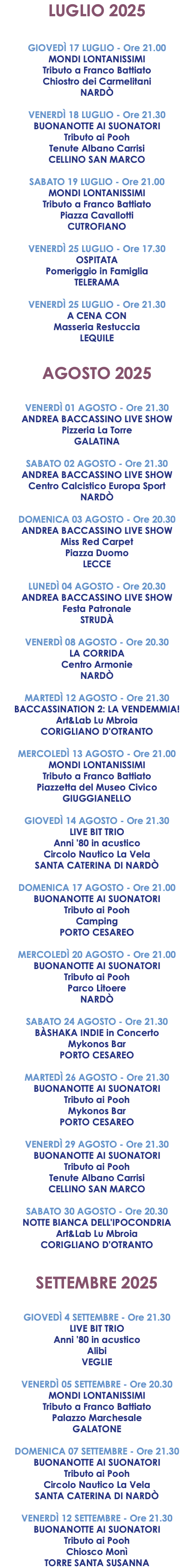 LUGLIO 2025 GIOVEDÌ 17 LUGLIO - Ore 21.00 MONDI LONTANISSIMI Tributo a Franco Battiato Chiostro dei Carmelitani NARDÒ VENERDÌ 18 LUGLIO - Ore 21.30 BUONANOTTE AI SUONATORI Tributo ai Pooh Tenute Albano Carrisi CELLINO SAN MARCO SABATO 19 LUGLIO - Ore 21.00 MONDI LONTANISSIMI Tributo a Franco Battiato Piazza Cavallotti CUTROFIANO VENERDÌ 25 LUGLIO - Ore 17.30 OSPITATA Pomeriggio in Famiglia TELERAMA VENERDÌ 25 LUGLIO - Ore 21.30 A CENA CON Masseria Restuccia LEQUILE AGOSTO 2025 VENERDÌ 01 AGOSTO - Ore 21.30 ANDREA BACCASSINO LIVE SHOW Pizzeria La Torre GALATINA SABATO 02 AGOSTO - Ore 21.30 ANDREA BACCASSINO LIVE SHOW Centro Calcistico Europa Sport NARDÒ DOMENICA 03 AGOSTO - Ore 20.30 ANDREA BACCASSINO LIVE SHOW Miss Red Carpet Piazza Duomo LECCE LUNEDÌ 04 AGOSTO - Ore 20.30 ANDREA BACCASSINO LIVE SHOW Festa Patronale STRUDÀ VENERDÌ 08 AGOSTO - Ore 20.30 LA CORRIDA Centro Armonie NARDÒ MARTEDÌ 12 AGOSTO - Ore 21.30 BACCASSINATION 2: LA VENDEMMIA! Art&Lab Lu Mbroia CORIGLIANO D'OTRANTO MERCOLEDÌ 13 AGOSTO - Ore 21.00 MONDI LONTANISSIMI Tributo a Franco Battiato Piazzetta del Museo Civico GIUGGIANELLO GIOVEDÌ 14 AGOSTO - Ore 21.30 LIVE BIT TRIO Anni '80 in acustico Circolo Nautico La Vela SANTA CATERINA DI NARDÒ DOMENICA 17 AGOSTO - Ore 21.00 BUONANOTTE AI SUONATORI Tributo ai Pooh Camping PORTO CESAREO MERCOLEDÌ 20 AGOSTO - Ore 21.00 BUONANOTTE AI SUONATORI Tributo ai Pooh Parco Litoere NARDÒ SABATO 24 AGOSTO - Ore 21.30 BÀSHAKA INDIE in Concerto Mykonos Bar PORTO CESAREO MARTEDÌ 26 AGOSTO - Ore 21.30 BUONANOTTE AI SUONATORI Tributo ai Pooh Mykonos Bar PORTO CESAREO VENERDÌ 29 AGOSTO - Ore 21.30 BUONANOTTE AI SUONATORI Tributo ai Pooh Tenute Albano Carrisi CELLINO SAN MARCO SABATO 30 AGOSTO - Ore 20.30 NOTTE BIANCA DELL'IPOCONDRIA Art&Lab Lu Mbroia CORIGLIANO D'OTRANTO SETTEMBRE 2025 GIOVEDÌ 4 SETTEMBRE - Ore 21.30 LIVE BIT TRIO Anni '80 in acustico Alibi VEGLIE VENERDÌ 05 SETTEMBRE - Ore 20.30 MONDI LONTANISSIMI Tributo a Franco Battiato Palazzo Marchesale GALATONE DOMENICA 07 SETTEMBRE - Ore 21.30 BUONANOTTE AI SUONATORI Tributo ai Pooh Circolo Nautico La Vela SANTA CATERINA DI NARDÒ VENERDÌ 12 SETTEMBRE - Ore 21.30 BUONANOTTE AI SUONATORI Tributo ai Pooh Chiosco Monì TORRE SANTA SUSANNA