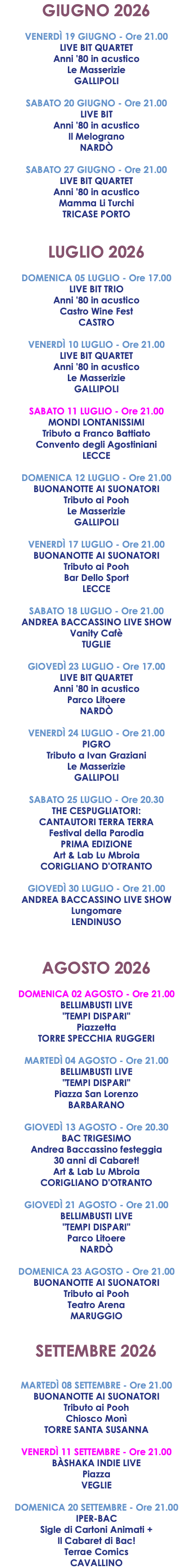 GIUGNO 2026 VENERDÌ 19 GIUGNO - Ore 21.00 LIVE BIT QUARTET Anni '80 in acustico Le Masserizie GALLIPOLI SABATO 20 GIUGNO - Ore 21.00 LIVE BIT Anni '80 in acustico Il Melograno NARDÒ SABATO 27 GIUGNO - Ore 21.00 LIVE BIT QUARTET Anni '80 in acustico Mamma Li Turchi TRICASE PORTO LUGLIO 2026 DOMENICA 05 LUGLIO - Ore 17.00 LIVE BIT TRIO Anni '80 in acustico Castro Wine Fest CASTRO VENERDÌ 10 LUGLIO - Ore 21.00 LIVE BIT QUARTET Anni '80 in acustico Le Masserizie GALLIPOLI SABATO 11 LUGLIO - Ore 21.00 MONDI LONTANISSIMI Tributo a Franco Battiato Convento degli Agostiniani LECCE DOMENICA 12 LUGLIO - Ore 21.00 BUONANOTTE AI SUONATORI Tributo ai Pooh Le Masserizie GALLIPOLI VENERDÌ 17 LUGLIO - Ore 21.00 BUONANOTTE AI SUONATORI Tributo ai Pooh Bar Dello Sport LECCE SABATO 18 LUGLIO - Ore 21.00 ANDREA BACCASSINO LIVE SHOW Vanity Cafè TUGLIE GIOVEDÌ 23 LUGLIO - Ore 17.00 LIVE BIT QUARTET Anni '80 in acustico Parco Litoere NARDÒ VENERDÌ 24 LUGLIO - Ore 21.00 PIGRO Tributo a Ivan Graziani Le Masserizie GALLIPOLI SABATO 25 LUGLIO - Ore 20.30 THE CESPUGLIATORI: CANTAUTORI TERRA TERRA Festival della Parodia PRIMA EDIZIONE Art & Lab Lu Mbroia CORIGLIANO D'OTRANTO GIOVEDÌ 30 LUGLIO - Ore 21.00 ANDREA BACCASSINO LIVE SHOW Lungomare LENDINUSO AGOSTO 2026 DOMENICA 02 AGOSTO - Ore 21.00 BELLIMBUSTI LIVE "TEMPI DISPARI" Piazzetta TORRE SPECCHIA RUGGERI MARTEDÌ 04 AGOSTO - Ore 21.00 BELLIMBUSTI LIVE "TEMPI DISPARI" Piazza San Lorenzo BARBARANO GIOVEDÌ 13 AGOSTO - Ore 20.30 BAC TRIGESIMO Andrea Baccassino festeggia 30 anni di Cabaret! Art & Lab Lu Mbroia CORIGLIANO D'OTRANTO GIOVEDÌ 21 AGOSTO - Ore 21.00 BELLIMBUSTI LIVE "TEMPI DISPARI" Parco Litoere NARDÒ DOMENICA 23 AGOSTO - Ore 21.00 BUONANOTTE AI SUONATORI Tributo ai Pooh Teatro Arena MARUGGIO SETTEMBRE 2026 MARTEDÌ 08 SETTEMBRE - Ore 21.00 BUONANOTTE AI SUONATORI Tributo ai Pooh Chiosco Monì TORRE SANTA SUSANNA VENERDÌ 11 SETTEMBRE - Ore 21.00 BÀSHAKA INDIE LIVE Piazza VEGLIE DOMENICA 20 SETTEMBRE - Ore 21.00 IPER-BAC Sigle di Cartoni Animati + Il Cabaret di Bac! Terrae Comics CAVALLINO