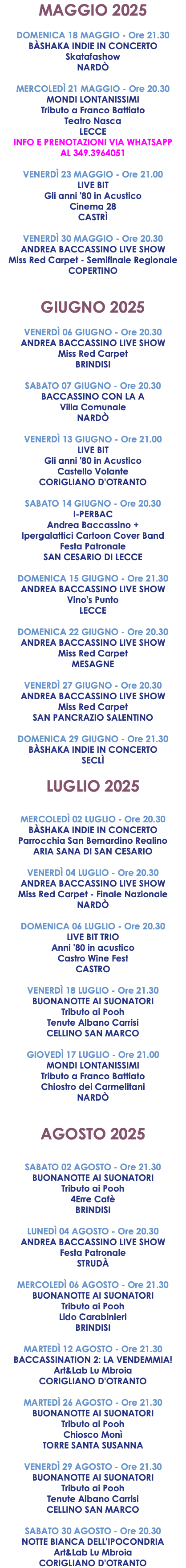 MAGGIO 2025 DOMENICA 18 MAGGIO - Ore 21.30 BÀSHAKA INDIE IN CONCERTO Skatafashow NARDÒ MERCOLEDÌ 21 MAGGIO - Ore 20.30 MONDI LONTANISSIMI Tributo a Franco Battiato Teatro Nasca LECCE INFO E PRENOTAZIONI VIA WHATSAPP AL 349.3964051 VENERDÌ 23 MAGGIO - Ore 21.00 LIVE BIT Gli anni '80 in Acustico Cinema 28 CASTRÌ VENERDÌ 30 MAGGIO - Ore 20.30 ANDREA BACCASSINO LIVE SHOW Miss Red Carpet - Semifinale Regionale COPERTINO GIUGNO 2025 VENERDÌ 06 GIUGNO - Ore 20.30 ANDREA BACCASSINO LIVE SHOW Miss Red Carpet BRINDISI SABATO 07 GIUGNO - Ore 20.30 BACCASSINO CON LA A Villa Comunale NARDÒ VENERDÌ 13 GIUGNO - Ore 21.00 LIVE BIT Gli anni '80 in Acustico Castello Volante CORIGLIANO D'OTRANTO SABATO 14 GIUGNO - Ore 20.30 I-PERBAC Andrea Baccassino + Ipergalattici Cartoon Cover Band Festa Patronale SAN CESARIO DI LECCE DOMENICA 15 GIUGNO - Ore 21.30 ANDREA BACCASSINO LIVE SHOW Vino's Punto LECCE DOMENICA 22 GIUGNO - Ore 20.30 ANDREA BACCASSINO LIVE SHOW Miss Red Carpet MESAGNE VENERDÌ 27 GIUGNO - Ore 20.30 ANDREA BACCASSINO LIVE SHOW Miss Red Carpet SAN PANCRAZIO SALENTINO DOMENICA 29 GIUGNO - Ore 21.30 BÀSHAKA INDIE IN CONCERTO SECLÌ LUGLIO 2025 MERCOLEDÌ 02 LUGLIO - Ore 20.30 BÀSHAKA INDIE IN CONCERTO Parrocchia San Bernardino Realino ARIA SANA DI SAN CESARIO VENERDÌ 04 LUGLIO - Ore 20.30 ANDREA BACCASSINO LIVE SHOW Miss Red Carpet - Finale Nazionale NARDÒ DOMENICA 06 LUGLIO - Ore 20.30 LIVE BIT TRIO Anni '80 in acustico Castro Wine Fest CASTRO VENERDÌ 18 LUGLIO - Ore 21.30 BUONANOTTE AI SUONATORI Tributo ai Pooh Tenute Albano Carrisi CELLINO SAN MARCO GIOVEDÌ 17 LUGLIO - Ore 21.00 MONDI LONTANISSIMI Tributo a Franco Battiato Chiostro dei Carmelitani NARDÒ AGOSTO 2025 SABATO 02 AGOSTO - Ore 21.30 BUONANOTTE AI SUONATORI Tributo ai Pooh 4Erre Cafè BRINDISI LUNEDÌ 04 AGOSTO - Ore 20.30 ANDREA BACCASSINO LIVE SHOW Festa Patronale STRUDÀ MERCOLEDÌ 06 AGOSTO - Ore 21.30 BUONANOTTE AI SUONATORI Tributo ai Pooh Lido Carabinieri BRINDISI MARTEDÌ 12 AGOSTO - Ore 21.30 BACCASSINATION 2: LA VENDEMMIA! Art&Lab Lu Mbroia CORIGLIANO D'OTRANTO MARTEDÌ 26 AGOSTO - Ore 21.30 BUONANOTTE AI SUONATORI Tributo ai Pooh Chiosco Monì TORRE SANTA SUSANNA VENERDÌ 29 AGOSTO - Ore 21.30 BUONANOTTE AI SUONATORI Tributo ai Pooh Tenute Albano Carrisi CELLINO SAN MARCO SABATO 30 AGOSTO - Ore 20.30 NOTTE BIANCA DELL'IPOCONDRIA Art&Lab Lu Mbroia CORIGLIANO D'OTRANTO