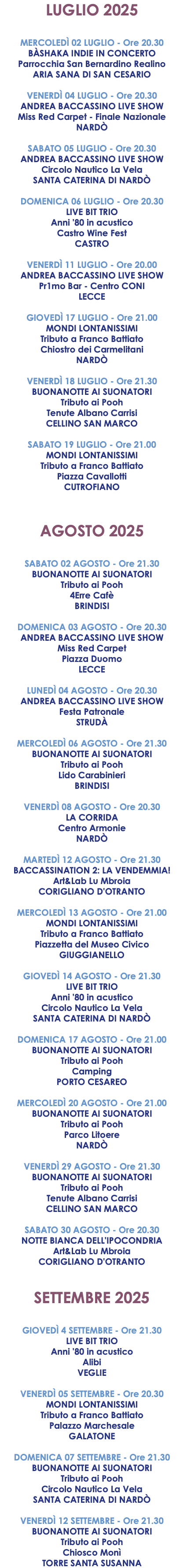 LUGLIO 2025 MERCOLEDÌ 02 LUGLIO - Ore 20.30 BÀSHAKA INDIE IN CONCERTO Parrocchia San Bernardino Realino ARIA SANA DI SAN CESARIO VENERDÌ 04 LUGLIO - Ore 20.30 ANDREA BACCASSINO LIVE SHOW Miss Red Carpet - Finale Nazionale NARDÒ SABATO 05 LUGLIO - Ore 20.30 ANDREA BACCASSINO LIVE SHOW Circolo Nautico La Vela SANTA CATERINA DI NARDÒ DOMENICA 06 LUGLIO - Ore 20.30 LIVE BIT TRIO Anni '80 in acustico Castro Wine Fest CASTRO VENERDÌ 11 LUGLIO - Ore 20.00 ANDREA BACCASSINO LIVE SHOW Pr1mo Bar - Centro CONI LECCE GIOVEDÌ 17 LUGLIO - Ore 21.00 MONDI LONTANISSIMI Tributo a Franco Battiato Chiostro dei Carmelitani NARDÒ VENERDÌ 18 LUGLIO - Ore 21.30 BUONANOTTE AI SUONATORI Tributo ai Pooh Tenute Albano Carrisi CELLINO SAN MARCO SABATO 19 LUGLIO - Ore 21.00 MONDI LONTANISSIMI Tributo a Franco Battiato Piazza Cavallotti CUTROFIANO AGOSTO 2025 SABATO 02 AGOSTO - Ore 21.30 BUONANOTTE AI SUONATORI Tributo ai Pooh 4Erre Cafè BRINDISI DOMENICA 03 AGOSTO - Ore 20.30 ANDREA BACCASSINO LIVE SHOW Miss Red Carpet Piazza Duomo LECCE LUNEDÌ 04 AGOSTO - Ore 20.30 ANDREA BACCASSINO LIVE SHOW Festa Patronale STRUDÀ MERCOLEDÌ 06 AGOSTO - Ore 21.30 BUONANOTTE AI SUONATORI Tributo ai Pooh Lido Carabinieri BRINDISI VENERDÌ 08 AGOSTO - Ore 20.30 LA CORRIDA Centro Armonie NARDÒ MARTEDÌ 12 AGOSTO - Ore 21.30 BACCASSINATION 2: LA VENDEMMIA! Art&Lab Lu Mbroia CORIGLIANO D'OTRANTO MERCOLEDÌ 13 AGOSTO - Ore 21.00 MONDI LONTANISSIMI Tributo a Franco Battiato Piazzetta del Museo Civico GIUGGIANELLO GIOVEDÌ 14 AGOSTO - Ore 21.30 LIVE BIT TRIO Anni '80 in acustico Circolo Nautico La Vela SANTA CATERINA DI NARDÒ DOMENICA 17 AGOSTO - Ore 21.00 BUONANOTTE AI SUONATORI Tributo ai Pooh Camping PORTO CESAREO MERCOLEDÌ 20 AGOSTO - Ore 21.00 BUONANOTTE AI SUONATORI Tributo ai Pooh Parco Litoere NARDÒ VENERDÌ 29 AGOSTO - Ore 21.30 BUONANOTTE AI SUONATORI Tributo ai Pooh Tenute Albano Carrisi CELLINO SAN MARCO SABATO 30 AGOSTO - Ore 20.30 NOTTE BIANCA DELL'IPOCONDRIA Art&Lab Lu Mbroia CORIGLIANO D'OTRANTO SETTEMBRE 2025 GIOVEDÌ 4 SETTEMBRE - Ore 21.30 LIVE BIT TRIO Anni '80 in acustico Alibi VEGLIE VENERDÌ 05 SETTEMBRE - Ore 20.30 MONDI LONTANISSIMI Tributo a Franco Battiato Palazzo Marchesale GALATONE DOMENICA 07 SETTEMBRE - Ore 21.30 BUONANOTTE AI SUONATORI Tributo ai Pooh Circolo Nautico La Vela SANTA CATERINA DI NARDÒ VENERDÌ 12 SETTEMBRE - Ore 21.30 BUONANOTTE AI SUONATORI Tributo ai Pooh Chiosco Monì TORRE SANTA SUSANNA