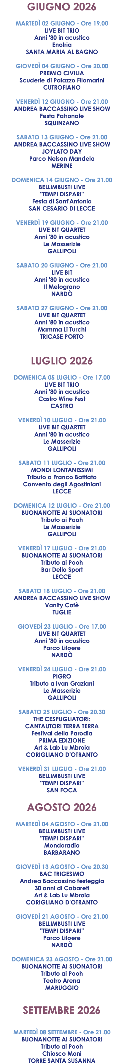 GIUGNO 2026 MARTEDÌ 02 GIUGNO - Ore 19.00 LIVE BIT TRIO Anni '80 in acustico Enotria SANTA MARIA AL BAGNO GIOVEDÌ 04 GIUGNO - Ore 20.00 PREMIO CIVILIA Scuderie di Palazzo Filomarini CUTROFIANO VENERDÌ 12 GIUGNO - Ore 21.00 ANDREA BACCASSINO LIVE SHOW Festa Patronale SQUINZANO SABATO 13 GIUGNO - Ore 21.00 ANDREA BACCASSINO LIVE SHOW JOYLATO DAY Parco Nelson Mandela MERINE DOMENICA 14 GIUGNO - Ore 21.00 BELLIMBUSTI LIVE "TEMPI DISPARI" Festa di Sant'Antonio SAN CESARIO DI LECCE VENERDÌ 19 GIUGNO - Ore 21.00 LIVE BIT QUARTET Anni '80 in acustico Le Masserizie GALLIPOLI SABATO 20 GIUGNO - Ore 21.00 LIVE BIT Anni '80 in acustico Il Melograno NARDÒ SABATO 27 GIUGNO - Ore 21.00 LIVE BIT QUARTET Anni '80 in acustico Mamma Li Turchi TRICASE PORTO LUGLIO 2026 DOMENICA 05 LUGLIO - Ore 17.00 LIVE BIT TRIO Anni '80 in acustico Castro Wine Fest CASTRO VENERDÌ 10 LUGLIO - Ore 21.00 LIVE BIT QUARTET Anni '80 in acustico Le Masserizie GALLIPOLI SABATO 11 LUGLIO - Ore 21.00 MONDI LONTANISSIMI Tributo a Franco Battiato Convento degli Agostiniani LECCE DOMENICA 12 LUGLIO - Ore 21.00 BUONANOTTE AI SUONATORI Tributo ai Pooh Le Masserizie GALLIPOLI VENERDÌ 17 LUGLIO - Ore 21.00 BUONANOTTE AI SUONATORI Tributo ai Pooh Bar Dello Sport LECCE SABATO 18 LUGLIO - Ore 21.00 ANDREA BACCASSINO LIVE SHOW Vanity Cafè TUGLIE GIOVEDÌ 23 LUGLIO - Ore 17.00 LIVE BIT QUARTET Anni '80 in acustico Parco Litoere NARDÒ VENERDÌ 24 LUGLIO - Ore 21.00 PIGRO Tributo a Ivan Graziani Le Masserizie GALLIPOLI SABATO 25 LUGLIO - Ore 20.30 THE CESPUGLIATORI: CANTAUTORI TERRA TERRA Festival della Parodia PRIMA EDIZIONE Art & Lab Lu Mbroia CORIGLIANO D'OTRANTO VENERDÌ 31 LUGLIO - Ore 21.00 BELLIMBUSTI LIVE "TEMPI DISPARI" SAN FOCA AGOSTO 2026 MARTEDÌ 04 AGOSTO - Ore 21.00 BELLIMBUSTI LIVE "TEMPI DISPARI" Mondoradio BARBARANO GIOVEDÌ 13 AGOSTO - Ore 20.30 BAC TRIGESIMO Andrea Baccassino festeggia 30 anni di Cabaret! Art & Lab Lu Mbroia CORIGLIANO D'OTRANTO GIOVEDÌ 21 AGOSTO - Ore 21.00 BELLIMBUSTI LIVE "TEMPI DISPARI" Parco Litoere NARDÒ DOMENICA 23 AGOSTO - Ore 21.00 BUONANOTTE AI SUONATORI Tributo ai Pooh Teatro Arena MARUGGIO SETTEMBRE 2026 MARTEDÌ 08 SETTEMBRE - Ore 21.00 BUONANOTTE AI SUONATORI Tributo ai Pooh Chiosco Monì TORRE SANTA SUSANNA