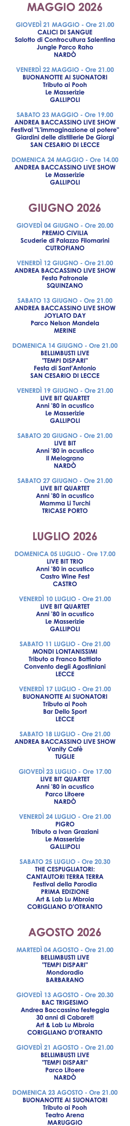 MAGGIO 2026 GIOVEDÌ 21 MAGGIO - Ore 21.00 CALICI DI SANGUE Salotto di Controcultura Salentina Jungle Parco Raho NARDÒ VENERDÌ 22 MAGGIO - Ore 21.00 BUONANOTTE AI SUONATORI Tributo ai Pooh Le Masserizie GALLIPOLI SABATO 23 MAGGIO - Ore 19.00 ANDREA BACCASSINO LIVE SHOW Festival "L'immaginazione al potere" Giardini delle distillerie De Giorgi SAN CESARIO DI LECCE DOMENICA 24 MAGGIO - Ore 14.00 ANDREA BACCASSINO LIVE SHOW Le Masserizie GALLIPOLI GIUGNO 2026 GIOVEDÌ 04 GIUGNO - Ore 20.00 PREMIO CIVILIA Scuderie di Palazzo Filomarini CUTROFIANO VENERDÌ 12 GIUGNO - Ore 21.00 ANDREA BACCASSINO LIVE SHOW Festa Patronale SQUINZANO SABATO 13 GIUGNO - Ore 21.00 ANDREA BACCASSINO LIVE SHOW JOYLATO DAY Parco Nelson Mandela MERINE DOMENICA 14 GIUGNO - Ore 21.00 BELLIMBUSTI LIVE "TEMPI DISPARI" Festa di Sant'Antonio SAN CESARIO DI LECCE VENERDÌ 19 GIUGNO - Ore 21.00 LIVE BIT QUARTET Anni '80 in acustico Le Masserizie GALLIPOLI SABATO 20 GIUGNO - Ore 21.00 LIVE BIT Anni '80 in acustico Il Melograno NARDÒ SABATO 27 GIUGNO - Ore 21.00 LIVE BIT QUARTET Anni '80 in acustico Mamma Li Turchi TRICASE PORTO LUGLIO 2026 DOMENICA 05 LUGLIO - Ore 17.00 LIVE BIT TRIO Anni '80 in acustico Castro Wine Fest CASTRO VENERDÌ 10 LUGLIO - Ore 21.00 LIVE BIT QUARTET Anni '80 in acustico Le Masserizie GALLIPOLI SABATO 11 LUGLIO - Ore 21.00 MONDI LONTANISSIMI Tributo a Franco Battiato Convento degli Agostiniani LECCE VENERDÌ 17 LUGLIO - Ore 21.00 BUONANOTTE AI SUONATORI Tributo ai Pooh Bar Dello Sport LECCE SABATO 18 LUGLIO - Ore 21.00 ANDREA BACCASSINO LIVE SHOW Vanity Cafè TUGLIE GIOVEDÌ 23 LUGLIO - Ore 17.00 LIVE BIT QUARTET Anni '80 in acustico Parco Litoere NARDÒ VENERDÌ 24 LUGLIO - Ore 21.00 PIGRO Tributo a Ivan Graziani Le Masserizie GALLIPOLI SABATO 25 LUGLIO - Ore 20.30 THE CESPUGLIATORI: CANTAUTORI TERRA TERRA Festival della Parodia PRIMA EDIZIONE Art & Lab Lu Mbroia CORIGLIANO D'OTRANTO AGOSTO 2026 MARTEDÌ 04 AGOSTO - Ore 21.00 BELLIMBUSTI LIVE "TEMPI DISPARI" Mondoradio BARBARANO GIOVEDÌ 13 AGOSTO - Ore 20.30 BAC TRIGESIMO Andrea Baccassino festeggia 30 anni di Cabaret! Art & Lab Lu Mbroia CORIGLIANO D'OTRANTO GIOVEDÌ 21 AGOSTO - Ore 21.00 BELLIMBUSTI LIVE "TEMPI DISPARI" Parco Litoere NARDÒ DOMENICA 23 AGOSTO - Ore 21.00 BUONANOTTE AI SUONATORI Tributo ai Pooh Teatro Arena MARUGGIO