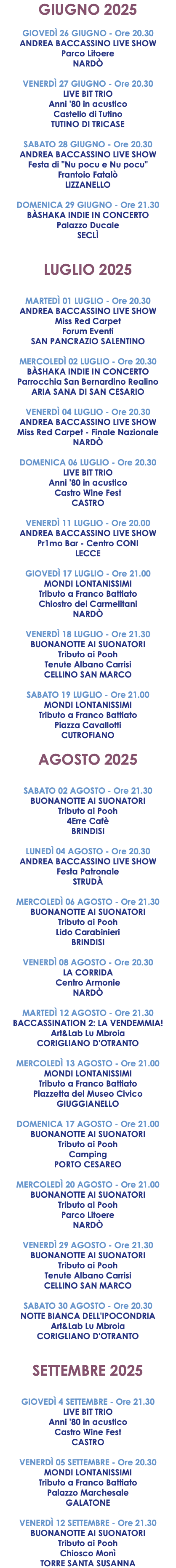 GIUGNO 2025 GIOVEDÌ 26 GIUGNO - Ore 20.30 ANDREA BACCASSINO LIVE SHOW Parco Litoere NARDÒ VENERDÌ 27 GIUGNO - Ore 20.30 LIVE BIT TRIO Anni '80 in acustico Castello di Tutino TUTINO DI TRICASE SABATO 28 GIUGNO - Ore 20.30 ANDREA BACCASSINO LIVE SHOW Festa di "Nu pocu e Nu pocu" Frantoio Fatalò LIZZANELLO DOMENICA 29 GIUGNO - Ore 21.30 BÀSHAKA INDIE IN CONCERTO Palazzo Ducale SECLÌ LUGLIO 2025 MARTEDÌ 01 LUGLIO - Ore 20.30 ANDREA BACCASSINO LIVE SHOW Miss Red Carpet Forum Eventi SAN PANCRAZIO SALENTINO MERCOLEDÌ 02 LUGLIO - Ore 20.30 BÀSHAKA INDIE IN CONCERTO Parrocchia San Bernardino Realino ARIA SANA DI SAN CESARIO VENERDÌ 04 LUGLIO - Ore 20.30 ANDREA BACCASSINO LIVE SHOW Miss Red Carpet - Finale Nazionale NARDÒ DOMENICA 06 LUGLIO - Ore 20.30 LIVE BIT TRIO Anni '80 in acustico Castro Wine Fest CASTRO VENERDÌ 11 LUGLIO - Ore 20.00 ANDREA BACCASSINO LIVE SHOW Pr1mo Bar - Centro CONI LECCE GIOVEDÌ 17 LUGLIO - Ore 21.00 MONDI LONTANISSIMI Tributo a Franco Battiato Chiostro dei Carmelitani NARDÒ VENERDÌ 18 LUGLIO - Ore 21.30 BUONANOTTE AI SUONATORI Tributo ai Pooh Tenute Albano Carrisi CELLINO SAN MARCO SABATO 19 LUGLIO - Ore 21.00 MONDI LONTANISSIMI Tributo a Franco Battiato Piazza Cavallotti CUTROFIANO AGOSTO 2025 SABATO 02 AGOSTO - Ore 21.30 BUONANOTTE AI SUONATORI Tributo ai Pooh 4Erre Cafè BRINDISI LUNEDÌ 04 AGOSTO - Ore 20.30 ANDREA BACCASSINO LIVE SHOW Festa Patronale STRUDÀ MERCOLEDÌ 06 AGOSTO - Ore 21.30 BUONANOTTE AI SUONATORI Tributo ai Pooh Lido Carabinieri BRINDISI VENERDÌ 08 AGOSTO - Ore 20.30 LA CORRIDA Centro Armonie NARDÒ MARTEDÌ 12 AGOSTO - Ore 21.30 BACCASSINATION 2: LA VENDEMMIA! Art&Lab Lu Mbroia CORIGLIANO D'OTRANTO MERCOLEDÌ 13 AGOSTO - Ore 21.00 MONDI LONTANISSIMI Tributo a Franco Battiato Piazzetta del Museo Civico GIUGGIANELLO DOMENICA 17 AGOSTO - Ore 21.00 BUONANOTTE AI SUONATORI Tributo ai Pooh Camping PORTO CESAREO MERCOLEDÌ 20 AGOSTO - Ore 21.00 BUONANOTTE AI SUONATORI Tributo ai Pooh Parco Litoere NARDÒ VENERDÌ 29 AGOSTO - Ore 21.30 BUONANOTTE AI SUONATORI Tributo ai Pooh Tenute Albano Carrisi CELLINO SAN MARCO SABATO 30 AGOSTO - Ore 20.30 NOTTE BIANCA DELL'IPOCONDRIA Art&Lab Lu Mbroia CORIGLIANO D'OTRANTO SETTEMBRE 2025 GIOVEDÌ 4 SETTEMBRE - Ore 21.30 LIVE BIT TRIO Anni '80 in acustico Castro Wine Fest CASTRO VENERDÌ 05 SETTEMBRE - Ore 20.30 MONDI LONTANISSIMI Tributo a Franco Battiato Palazzo Marchesale GALATONE VENERDÌ 12 SETTEMBRE - Ore 21.30 BUONANOTTE AI SUONATORI Tributo ai Pooh Chiosco Monì TORRE SANTA SUSANNA