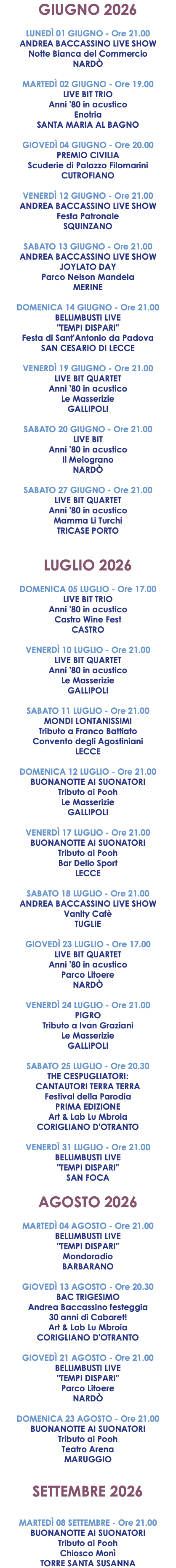 GIUGNO 2026 LUNEDÌ 01 GIUGNO - Ore 21.00 ANDREA BACCASSINO LIVE SHOW Notte Bianca del Commercio NARDÒ  MARTEDÌ 02 GIUGNO - Ore 19.00 LIVE BIT TRIO Anni '80 in acustico Enotria SANTA MARIA AL BAGNO GIOVEDÌ 04 GIUGNO - Ore 20.00 PREMIO CIVILIA Scuderie di Palazzo Filomarini CUTROFIANO VENERDÌ 12 GIUGNO - Ore 21.00 ANDREA BACCASSINO LIVE SHOW Festa Patronale SQUINZANO SABATO 13 GIUGNO - Ore 21.00 ANDREA BACCASSINO LIVE SHOW JOYLATO DAY Parco Nelson Mandela MERINE DOMENICA 14 GIUGNO - Ore 21.00 BELLIMBUSTI LIVE "TEMPI DISPARI" Festa di Sant'Antonio da Padova SAN CESARIO DI LECCE VENERDÌ 19 GIUGNO - Ore 21.00 LIVE BIT QUARTET Anni '80 in acustico Le Masserizie GALLIPOLI SABATO 20 GIUGNO - Ore 21.00 LIVE BIT Anni '80 in acustico Il Melograno NARDÒ SABATO 27 GIUGNO - Ore 21.00 LIVE BIT QUARTET Anni '80 in acustico Mamma Li Turchi TRICASE PORTO LUGLIO 2026 DOMENICA 05 LUGLIO - Ore 17.00 LIVE BIT TRIO Anni '80 in acustico Castro Wine Fest CASTRO VENERDÌ 10 LUGLIO - Ore 21.00 LIVE BIT QUARTET Anni '80 in acustico Le Masserizie GALLIPOLI SABATO 11 LUGLIO - Ore 21.00 MONDI LONTANISSIMI Tributo a Franco Battiato Convento degli Agostiniani LECCE DOMENICA 12 LUGLIO - Ore 21.00 BUONANOTTE AI SUONATORI Tributo ai Pooh Le Masserizie GALLIPOLI VENERDÌ 17 LUGLIO - Ore 21.00 BUONANOTTE AI SUONATORI Tributo ai Pooh Bar Dello Sport LECCE SABATO 18 LUGLIO - Ore 21.00 ANDREA BACCASSINO LIVE SHOW Vanity Cafè TUGLIE GIOVEDÌ 23 LUGLIO - Ore 17.00 LIVE BIT QUARTET Anni '80 in acustico Parco Litoere NARDÒ VENERDÌ 24 LUGLIO - Ore 21.00 PIGRO Tributo a Ivan Graziani Le Masserizie GALLIPOLI SABATO 25 LUGLIO - Ore 20.30 THE CESPUGLIATORI: CANTAUTORI TERRA TERRA Festival della Parodia PRIMA EDIZIONE Art & Lab Lu Mbroia CORIGLIANO D'OTRANTO VENERDÌ 31 LUGLIO - Ore 21.00 BELLIMBUSTI LIVE "TEMPI DISPARI" SAN FOCA AGOSTO 2026 MARTEDÌ 04 AGOSTO - Ore 21.00 BELLIMBUSTI LIVE "TEMPI DISPARI" Mondoradio BARBARANO GIOVEDÌ 13 AGOSTO - Ore 20.30 BAC TRIGESIMO Andrea Baccassino festeggia 30 anni di Cabaret! Art & Lab Lu Mbroia CORIGLIANO D'OTRANTO GIOVEDÌ 21 AGOSTO - Ore 21.00 BELLIMBUSTI LIVE "TEMPI DISPARI" Parco Litoere NARDÒ DOMENICA 23 AGOSTO - Ore 21.00 BUONANOTTE AI SUONATORI Tributo ai Pooh Teatro Arena MARUGGIO SETTEMBRE 2026 MARTEDÌ 08 SETTEMBRE - Ore 21.00 BUONANOTTE AI SUONATORI Tributo ai Pooh Chiosco Monì TORRE SANTA SUSANNA