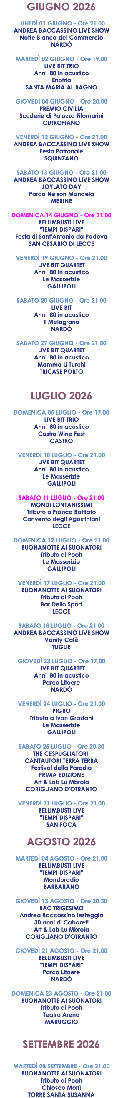 GIUGNO 2026 LUNEDÌ 01 GIUGNO - Ore 21.00 ANDREA BACCASSINO LIVE SHOW Notte Bianca del Commercio NARDÒ  MARTEDÌ 02 GIUGNO - Ore 19.00 LIVE BIT TRIO Anni '80 in acustico Enotria SANTA MARIA AL BAGNO GIOVEDÌ 04 GIUGNO - Ore 20.00 PREMIO CIVILIA Scuderie di Palazzo Filomarini CUTROFIANO VENERDÌ 12 GIUGNO - Ore 21.00 ANDREA BACCASSINO LIVE SHOW Festa Patronale SQUINZANO SABATO 13 GIUGNO - Ore 21.00 ANDREA BACCASSINO LIVE SHOW JOYLATO DAY Parco Nelson Mandela MERINE DOMENICA 14 GIUGNO - Ore 21.00 BELLIMBUSTI LIVE "TEMPI DISPARI" Festa di Sant'Antonio da Padova SAN CESARIO DI LECCE VENERDÌ 19 GIUGNO - Ore 21.00 LIVE BIT QUARTET Anni '80 in acustico Le Masserizie GALLIPOLI SABATO 20 GIUGNO - Ore 21.00 LIVE BIT Anni '80 in acustico Il Melograno NARDÒ SABATO 27 GIUGNO - Ore 21.00 LIVE BIT QUARTET Anni '80 in acustico Mamma Li Turchi TRICASE PORTO LUGLIO 2026 DOMENICA 05 LUGLIO - Ore 17.00 LIVE BIT TRIO Anni '80 in acustico Castro Wine Fest CASTRO VENERDÌ 10 LUGLIO - Ore 21.00 LIVE BIT QUARTET Anni '80 in acustico Le Masserizie GALLIPOLI SABATO 11 LUGLIO - Ore 21.00 MONDI LONTANISSIMI Tributo a Franco Battiato Convento degli Agostiniani LECCE DOMENICA 12 LUGLIO - Ore 21.00 BUONANOTTE AI SUONATORI Tributo ai Pooh Le Masserizie GALLIPOLI VENERDÌ 17 LUGLIO - Ore 21.00 BUONANOTTE AI SUONATORI Tributo ai Pooh Bar Dello Sport LECCE SABATO 18 LUGLIO - Ore 21.00 ANDREA BACCASSINO LIVE SHOW Vanity Cafè TUGLIE GIOVEDÌ 23 LUGLIO - Ore 17.00 LIVE BIT QUARTET Anni '80 in acustico Parco Litoere NARDÒ VENERDÌ 24 LUGLIO - Ore 21.00 PIGRO Tributo a Ivan Graziani Le Masserizie GALLIPOLI SABATO 25 LUGLIO - Ore 20.30 THE CESPUGLIATORI: CANTAUTORI TERRA TERRA Festival della Parodia PRIMA EDIZIONE Art & Lab Lu Mbroia CORIGLIANO D'OTRANTO VENERDÌ 31 LUGLIO - Ore 21.00 BELLIMBUSTI LIVE "TEMPI DISPARI" SAN FOCA AGOSTO 2026 MARTEDÌ 04 AGOSTO - Ore 21.00 BELLIMBUSTI LIVE "TEMPI DISPARI" Mondoradio BARBARANO GIOVEDÌ 13 AGOSTO - Ore 20.30 BAC TRIGESIMO Andrea Baccassino festeggia 30 anni di Cabaret! Art & Lab Lu Mbroia CORIGLIANO D'OTRANTO GIOVEDÌ 21 AGOSTO - Ore 21.00 BELLIMBUSTI LIVE "TEMPI DISPARI" Parco Litoere NARDÒ DOMENICA 23 AGOSTO - Ore 21.00 BUONANOTTE AI SUONATORI Tributo ai Pooh Teatro Arena MARUGGIO SETTEMBRE 2026 MARTEDÌ 08 SETTEMBRE - Ore 21.00 BUONANOTTE AI SUONATORI Tributo ai Pooh Chiosco Monì TORRE SANTA SUSANNA
