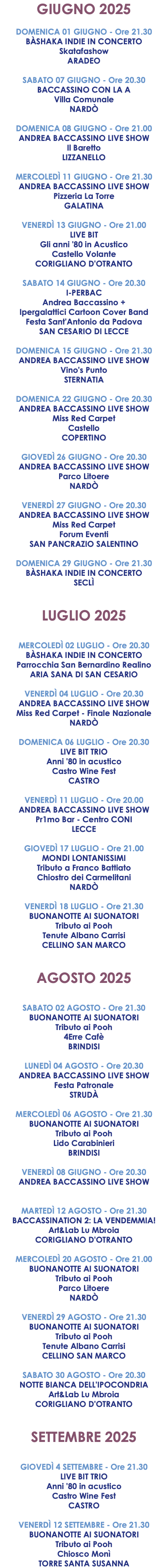 GIUGNO 2025 DOMENICA 01 GIUGNO - Ore 21.30 BÀSHAKA INDIE IN CONCERTO Skatafashow ARADEO SABATO 07 GIUGNO - Ore 20.30 BACCASSINO CON LA A Villa Comunale NARDÒ DOMENICA 08 GIUGNO - Ore 21.00 ANDREA BACCASSINO LIVE SHOW Il Baretto LIZZANELLO MERCOLEDÌ 11 GIUGNO - Ore 21.30 ANDREA BACCASSINO LIVE SHOW Pizzeria La Torre GALATINA VENERDÌ 13 GIUGNO - Ore 21.00 LIVE BIT Gli anni '80 in Acustico Castello Volante CORIGLIANO D'OTRANTO SABATO 14 GIUGNO - Ore 20.30 I-PERBAC Andrea Baccassino + Ipergalattici Cartoon Cover Band Festa Sant'Antonio da Padova SAN CESARIO DI LECCE DOMENICA 15 GIUGNO - Ore 21.30 ANDREA BACCASSINO LIVE SHOW Vino's Punto STERNATIA DOMENICA 22 GIUGNO - Ore 20.30 ANDREA BACCASSINO LIVE SHOW Miss Red Carpet Castello COPERTINO GIOVEDÌ 26 GIUGNO - Ore 20.30 ANDREA BACCASSINO LIVE SHOW Parco Litoere NARDÒ VENERDÌ 27 GIUGNO - Ore 20.30 ANDREA BACCASSINO LIVE SHOW Miss Red Carpet Forum Eventi SAN PANCRAZIO SALENTINO DOMENICA 29 GIUGNO - Ore 21.30 BÀSHAKA INDIE IN CONCERTO SECLÌ LUGLIO 2025 MERCOLEDÌ 02 LUGLIO - Ore 20.30 BÀSHAKA INDIE IN CONCERTO Parrocchia San Bernardino Realino ARIA SANA DI SAN CESARIO VENERDÌ 04 LUGLIO - Ore 20.30 ANDREA BACCASSINO LIVE SHOW Miss Red Carpet - Finale Nazionale NARDÒ DOMENICA 06 LUGLIO - Ore 20.30 LIVE BIT TRIO Anni '80 in acustico Castro Wine Fest CASTRO VENERDÌ 11 LUGLIO - Ore 20.00 ANDREA BACCASSINO LIVE SHOW Pr1mo Bar - Centro CONI LECCE GIOVEDÌ 17 LUGLIO - Ore 21.00 MONDI LONTANISSIMI Tributo a Franco Battiato Chiostro dei Carmelitani NARDÒ VENERDÌ 18 LUGLIO - Ore 21.30 BUONANOTTE AI SUONATORI Tributo ai Pooh Tenute Albano Carrisi CELLINO SAN MARCO AGOSTO 2025 SABATO 02 AGOSTO - Ore 21.30 BUONANOTTE AI SUONATORI Tributo ai Pooh 4Erre Cafè BRINDISI LUNEDÌ 04 AGOSTO - Ore 20.30 ANDREA BACCASSINO LIVE SHOW Festa Patronale STRUDÀ MERCOLEDÌ 06 AGOSTO - Ore 21.30 BUONANOTTE AI SUONATORI Tributo ai Pooh Lido Carabinieri BRINDISI VENERDÌ 08 GIUGNO - Ore 20.30 ANDREA BACCASSINO LIVE SHOW MARTEDÌ 12 AGOSTO - Ore 21.30 BACCASSINATION 2: LA VENDEMMIA! Art&Lab Lu Mbroia CORIGLIANO D'OTRANTO MERCOLEDÌ 20 AGOSTO - Ore 21.00 BUONANOTTE AI SUONATORI Tributo ai Pooh Parco Litoere NARDÒ VENERDÌ 29 AGOSTO - Ore 21.30 BUONANOTTE AI SUONATORI Tributo ai Pooh Tenute Albano Carrisi CELLINO SAN MARCO SABATO 30 AGOSTO - Ore 20.30 NOTTE BIANCA DELL'IPOCONDRIA Art&Lab Lu Mbroia CORIGLIANO D'OTRANTO SETTEMBRE 2025 GIOVEDÌ 4 SETTEMBRE - Ore 21.30 LIVE BIT TRIO Anni '80 in acustico Castro Wine Fest CASTRO VENERDÌ 12 SETTEMBRE - Ore 21.30 BUONANOTTE AI SUONATORI Tributo ai Pooh Chiosco Monì TORRE SANTA SUSANNA