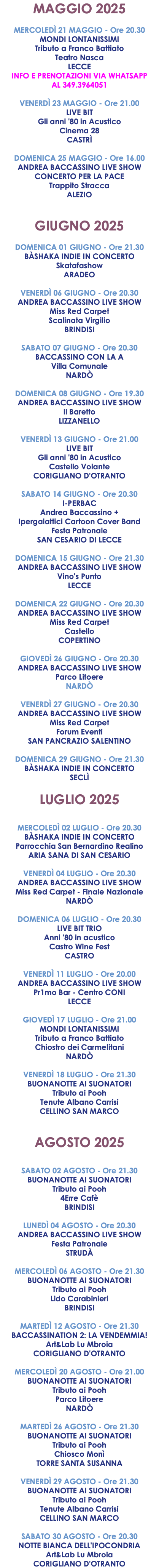 MAGGIO 2025 MERCOLEDÌ 21 MAGGIO - Ore 20.30 MONDI LONTANISSIMI Tributo a Franco Battiato Teatro Nasca LECCE INFO E PRENOTAZIONI VIA WHATSAPP AL 349.3964051 VENERDÌ 23 MAGGIO - Ore 21.00 LIVE BIT Gli anni '80 in Acustico Cinema 28 CASTRÌ DOMENICA 25 MAGGIO - Ore 16.00 ANDREA BACCASSINO LIVE SHOW CONCERTO PER LA PACE Trappito Stracca ALEZIO GIUGNO 2025 DOMENICA 01 GIUGNO - Ore 21.30 BÀSHAKA INDIE IN CONCERTO Skatafashow ARADEO VENERDÌ 06 GIUGNO - Ore 20.30 ANDREA BACCASSINO LIVE SHOW Miss Red Carpet Scalinata Virgilio BRINDISI SABATO 07 GIUGNO - Ore 20.30 BACCASSINO CON LA A Villa Comunale NARDÒ DOMENICA 08 GIUGNO - Ore 19.30 ANDREA BACCASSINO LIVE SHOW Il Baretto LIZZANELLO VENERDÌ 13 GIUGNO - Ore 21.00 LIVE BIT Gli anni '80 in Acustico Castello Volante CORIGLIANO D'OTRANTO SABATO 14 GIUGNO - Ore 20.30 I-PERBAC Andrea Baccassino + Ipergalattici Cartoon Cover Band Festa Patronale SAN CESARIO DI LECCE DOMENICA 15 GIUGNO - Ore 21.30 ANDREA BACCASSINO LIVE SHOW Vino's Punto LECCE DOMENICA 22 GIUGNO - Ore 20.30 ANDREA BACCASSINO LIVE SHOW Miss Red Carpet Castello COPERTINO GIOVEDÌ 26 GIUGNO - Ore 20.30 ANDREA BACCASSINO LIVE SHOW Parco Litoere NARDÒ VENERDÌ 27 GIUGNO - Ore 20.30 ANDREA BACCASSINO LIVE SHOW Miss Red Carpet Forum Eventi SAN PANCRAZIO SALENTINO DOMENICA 29 GIUGNO - Ore 21.30 BÀSHAKA INDIE IN CONCERTO SECLÌ LUGLIO 2025 MERCOLEDÌ 02 LUGLIO - Ore 20.30 BÀSHAKA INDIE IN CONCERTO Parrocchia San Bernardino Realino ARIA SANA DI SAN CESARIO VENERDÌ 04 LUGLIO - Ore 20.30 ANDREA BACCASSINO LIVE SHOW Miss Red Carpet - Finale Nazionale NARDÒ DOMENICA 06 LUGLIO - Ore 20.30 LIVE BIT TRIO Anni '80 in acustico Castro Wine Fest CASTRO VENERDÌ 11 LUGLIO - Ore 20.00 ANDREA BACCASSINO LIVE SHOW Pr1mo Bar - Centro CONI LECCE GIOVEDÌ 17 LUGLIO - Ore 21.00 MONDI LONTANISSIMI Tributo a Franco Battiato Chiostro dei Carmelitani NARDÒ VENERDÌ 18 LUGLIO - Ore 21.30 BUONANOTTE AI SUONATORI Tributo ai Pooh Tenute Albano Carrisi CELLINO SAN MARCO AGOSTO 2025 SABATO 02 AGOSTO - Ore 21.30 BUONANOTTE AI SUONATORI Tributo ai Pooh 4Erre Cafè BRINDISI LUNEDÌ 04 AGOSTO - Ore 20.30 ANDREA BACCASSINO LIVE SHOW Festa Patronale STRUDÀ MERCOLEDÌ 06 AGOSTO - Ore 21.30 BUONANOTTE AI SUONATORI Tributo ai Pooh Lido Carabinieri BRINDISI MARTEDÌ 12 AGOSTO - Ore 21.30 BACCASSINATION 2: LA VENDEMMIA! Art&Lab Lu Mbroia CORIGLIANO D'OTRANTO MERCOLEDÌ 20 AGOSTO - Ore 21.00 BUONANOTTE AI SUONATORI Tributo ai Pooh Parco Litoere NARDÒ MARTEDÌ 26 AGOSTO - Ore 21.30 BUONANOTTE AI SUONATORI Tributo ai Pooh Chiosco Monì TORRE SANTA SUSANNA VENERDÌ 29 AGOSTO - Ore 21.30 BUONANOTTE AI SUONATORI Tributo ai Pooh Tenute Albano Carrisi CELLINO SAN MARCO SABATO 30 AGOSTO - Ore 20.30 NOTTE BIANCA DELL'IPOCONDRIA Art&Lab Lu Mbroia CORIGLIANO D'OTRANTO