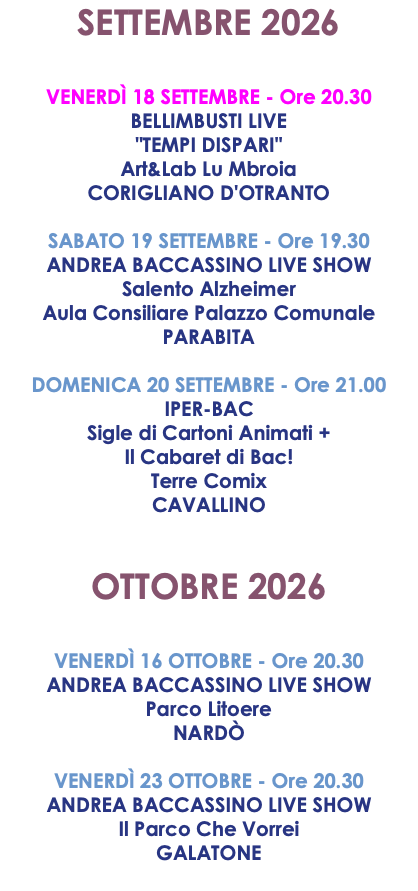 SETTEMBRE 2026 VENERDÌ 18 SETTEMBRE - Ore 20.30 BELLIMBUSTI LIVE "TEMPI DISPARI" Art&Lab Lu Mbroia CORIGLIANO D'OTRANTO SABATO 19 SETTEMBRE - Ore 19.30 ANDREA BACCASSINO LIVE SHOW Salento Alzheimer Aula Consiliare Palazzo Comunale PARABITA DOMENICA 20 SETTEMBRE - Ore 21.00 IPER-BAC Sigle di Cartoni Animati + Il Cabaret di Bac! Terre Comix CAVALLINO OTTOBRE 2026 VENERDÌ 16 OTTOBRE - Ore 20.30 ANDREA BACCASSINO LIVE SHOW Parco Litoere NARDÒ VENERDÌ 23 OTTOBRE - Ore 20.30 ANDREA BACCASSINO LIVE SHOW Il Parco Che Vorrei GALATONE