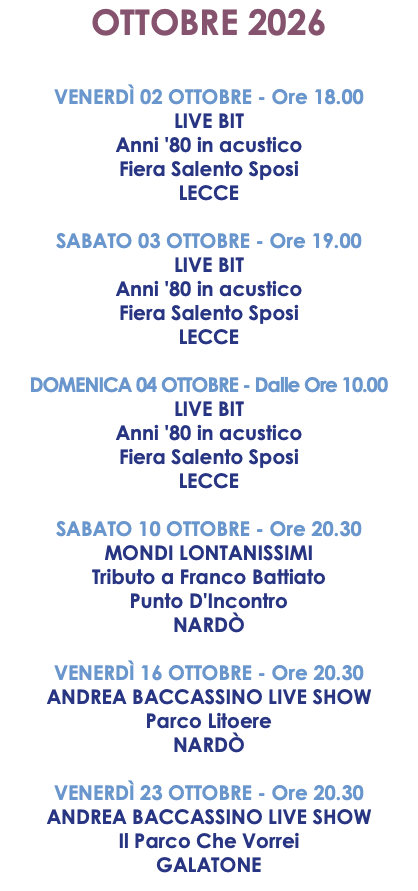 OTTOBRE 2026 VENERDÌ 02 OTTOBRE - Ore 18.00 LIVE BIT Anni '80 in acustico Fiera Salento Sposi LECCE SABATO 03 OTTOBRE - Ore 19.00 LIVE BIT Anni '80 in acustico Fiera Salento Sposi LECCE DOMENICA 04 OTTOBRE - Dalle Ore 10.00 LIVE BIT Anni '80 in acustico Fiera Salento Sposi LECCE SABATO 10 OTTOBRE - Ore 20.30 MONDI LONTANISSIMI Tributo a Franco Battiato Punto D'Incontro NARDÒ VENERDÌ 16 OTTOBRE - Ore 20.30 ANDREA BACCASSINO LIVE SHOW Parco Litoere NARDÒ VENERDÌ 23 OTTOBRE - Ore 20.30 ANDREA BACCASSINO LIVE SHOW Il Parco Che Vorrei GALATONE