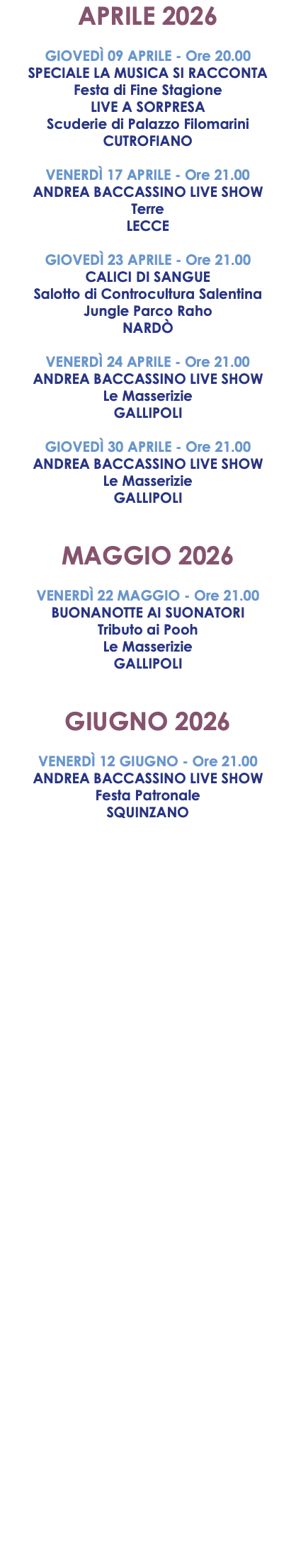 APRILE 2026 GIOVEDÌ 09 APRILE - Ore 20.00 SPECIALE LA MUSICA SI RACCONTA Festa di Fine Stagione LIVE A SORPRESA Scuderie di Palazzo Filomarini CUTROFIANO VENERDÌ 17 APRILE - Ore 21.00 ANDREA BACCASSINO LIVE SHOW Terre LECCE GIOVEDÌ 23 APRILE - Ore 21.00 CALICI DI SANGUE Salotto di Controcultura Salentina Jungle Parco Raho NARDÒ VENERDÌ 24 APRILE - Ore 21.00 ANDREA BACCASSINO LIVE SHOW Le Masserizie GALLIPOLI GIOVEDÌ 30 APRILE - Ore 21.00 ANDREA BACCASSINO LIVE SHOW Le Masserizie GALLIPOLI MAGGIO 2026 VENERDÌ 22 MAGGIO - Ore 21.00 BUONANOTTE AI SUONATORI Tributo ai Pooh Le Masserizie GALLIPOLI GIUGNO 2026 VENERDÌ 12 GIUGNO - Ore 21.00 ANDREA BACCASSINO LIVE SHOW Festa Patronale SQUINZANO