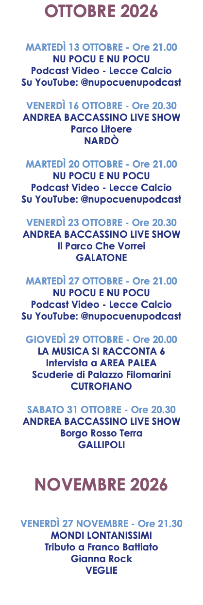 OTTOBRE 2026 MARTEDÌ 13 OTTOBRE - Ore 21.00 NU POCU E NU POCU Podcast Video - Lecce Calcio Su YouTube: @nupocuenupodcast VENERDÌ 16 OTTOBRE - Ore 20.30 ANDREA BACCASSINO LIVE SHOW Parco Litoere NARDÒ MARTEDÌ 20 OTTOBRE - Ore 21.00 NU POCU E NU POCU Podcast Video - Lecce Calcio Su YouTube: @nupocuenupodcast VENERDÌ 23 OTTOBRE - Ore 20.30 ANDREA BACCASSINO LIVE SHOW Il Parco Che Vorrei GALATONE MARTEDÌ 27 OTTOBRE - Ore 21.00 NU POCU E NU POCU Podcast Video - Lecce Calcio Su YouTube: @nupocuenupodcast GIOVEDÌ 29 OTTOBRE - Ore 20.00 LA MUSICA SI RACCONTA 6 Intervista a AREA PALEA Scuderie di Palazzo Filomarini CUTROFIANO SABATO 31 OTTOBRE - Ore 20.30 ANDREA BACCASSINO LIVE SHOW Borgo Rosso Terra GALLIPOLI NOVEMBRE 2026 VENERDÌ 27 NOVEMBRE - Ore 21.30 MONDI LONTANISSIMI Tributo a Franco Battiato Gianna Rock VEGLIE