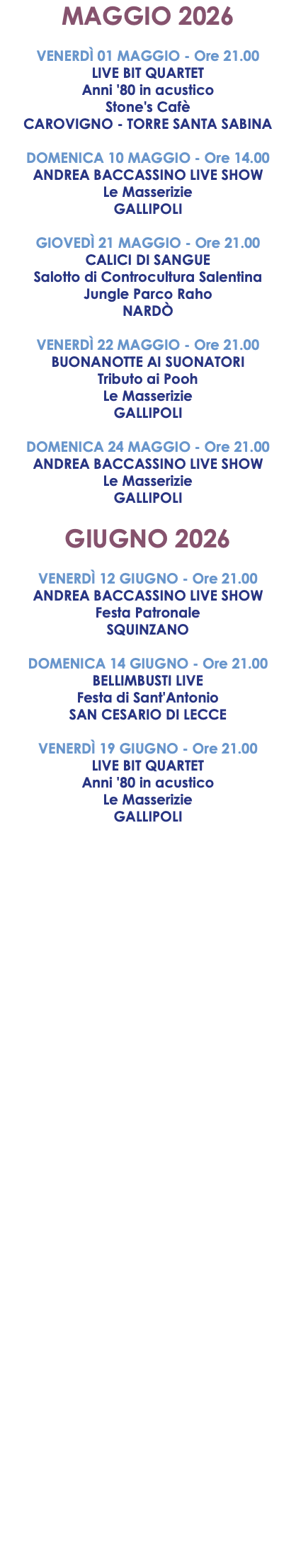 MAGGIO 2026 VENERDÌ 01 MAGGIO - Ore 21.00 LIVE BIT QUARTET Anni '80 in acustico Stone's Cafè CAROVIGNO - TORRE SANTA SABINA DOMENICA 10 MAGGIO - Ore 14.00 ANDREA BACCASSINO LIVE SHOW Le Masserizie GALLIPOLI GIOVEDÌ 21 MAGGIO - Ore 21.00 CALICI DI SANGUE Salotto di Controcultura Salentina Jungle Parco Raho NARDÒ VENERDÌ 22 MAGGIO - Ore 21.00 BUONANOTTE AI SUONATORI Tributo ai Pooh Le Masserizie GALLIPOLI DOMENICA 24 MAGGIO - Ore 21.00 ANDREA BACCASSINO LIVE SHOW Le Masserizie GALLIPOLI GIUGNO 2026 VENERDÌ 12 GIUGNO - Ore 21.00 ANDREA BACCASSINO LIVE SHOW Festa Patronale SQUINZANO DOMENICA 14 GIUGNO - Ore 21.00 BELLIMBUSTI LIVE Festa di Sant'Antonio SAN CESARIO DI LECCE VENERDÌ 19 GIUGNO - Ore 21.00 LIVE BIT QUARTET Anni '80 in acustico Le Masserizie GALLIPOLI