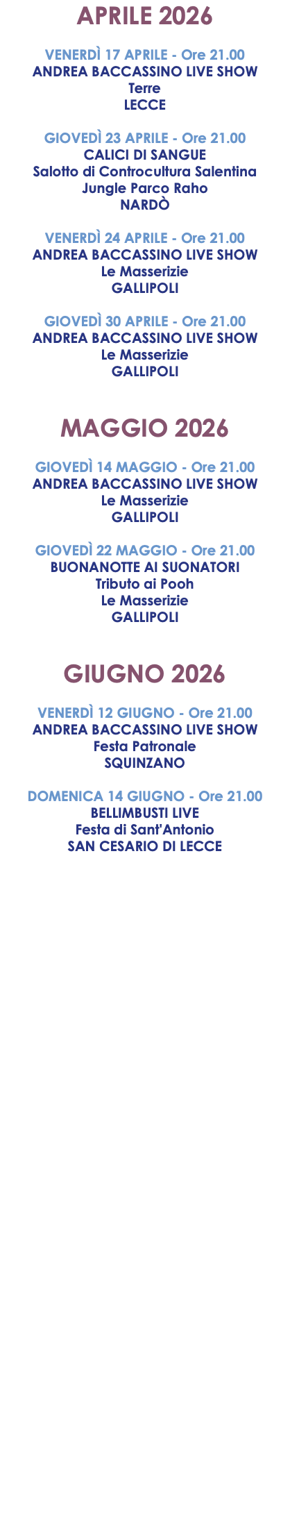 APRILE 2026 VENERDÌ 17 APRILE - Ore 21.00 ANDREA BACCASSINO LIVE SHOW Terre LECCE GIOVEDÌ 23 APRILE - Ore 21.00 CALICI DI SANGUE Salotto di Controcultura Salentina Jungle Parco Raho NARDÒ VENERDÌ 24 APRILE - Ore 21.00 ANDREA BACCASSINO LIVE SHOW Le Masserizie GALLIPOLI GIOVEDÌ 30 APRILE - Ore 21.00 ANDREA BACCASSINO LIVE SHOW Le Masserizie GALLIPOLI MAGGIO 2026 GIOVEDÌ 14 MAGGIO - Ore 21.00 ANDREA BACCASSINO LIVE SHOW Le Masserizie GALLIPOLI GIOVEDÌ 22 MAGGIO - Ore 21.00 BUONANOTTE AI SUONATORI Tributo ai Pooh Le Masserizie GALLIPOLI GIUGNO 2026 VENERDÌ 12 GIUGNO - Ore 21.00 ANDREA BACCASSINO LIVE SHOW Festa Patronale SQUINZANO DOMENICA 14 GIUGNO - Ore 21.00 BELLIMBUSTI LIVE Festa di Sant'Antonio SAN CESARIO DI LECCE