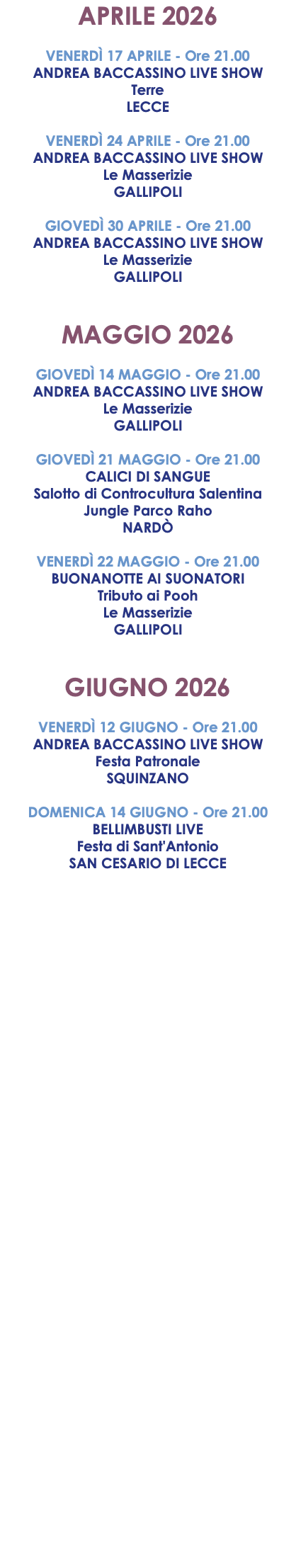APRILE 2026 VENERDÌ 17 APRILE - Ore 21.00 ANDREA BACCASSINO LIVE SHOW Terre LECCE VENERDÌ 24 APRILE - Ore 21.00 ANDREA BACCASSINO LIVE SHOW Le Masserizie GALLIPOLI GIOVEDÌ 30 APRILE - Ore 21.00 ANDREA BACCASSINO LIVE SHOW Le Masserizie GALLIPOLI MAGGIO 2026 GIOVEDÌ 14 MAGGIO - Ore 21.00 ANDREA BACCASSINO LIVE SHOW Le Masserizie GALLIPOLI GIOVEDÌ 21 MAGGIO - Ore 21.00 CALICI DI SANGUE Salotto di Controcultura Salentina Jungle Parco Raho NARDÒ VENERDÌ 22 MAGGIO - Ore 21.00 BUONANOTTE AI SUONATORI Tributo ai Pooh Le Masserizie GALLIPOLI GIUGNO 2026 VENERDÌ 12 GIUGNO - Ore 21.00 ANDREA BACCASSINO LIVE SHOW Festa Patronale SQUINZANO DOMENICA 14 GIUGNO - Ore 21.00 BELLIMBUSTI LIVE Festa di Sant'Antonio SAN CESARIO DI LECCE