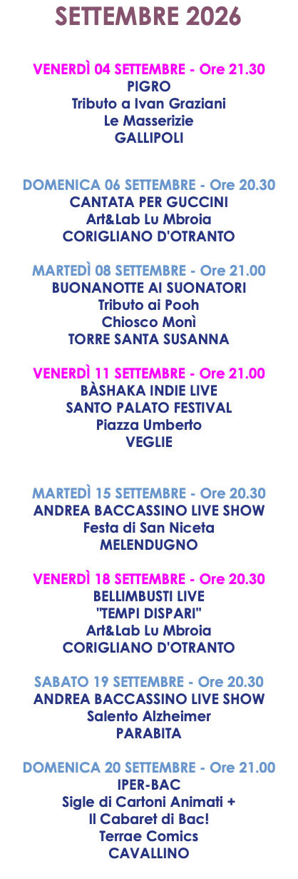 SETTEMBRE 2026 VENERDÌ 04 SETTEMBRE - Ore 21.30 PIGRO Tributo a Ivan Graziani Le Masserizie GALLIPOLI DOMENICA 06 SETTEMBRE - Ore 20.30 CANTATA PER GUCCINI Art&Lab Lu Mbroia CORIGLIANO D'OTRANTO MARTEDÌ 08 SETTEMBRE - Ore 21.00 BUONANOTTE AI SUONATORI Tributo ai Pooh Chiosco Monì TORRE SANTA SUSANNA VENERDÌ 11 SETTEMBRE - Ore 21.00 BÀSHAKA INDIE LIVE SANTO PALATO FESTIVAL Piazza Umberto VEGLIE MARTEDÌ 15 SETTEMBRE - Ore 20.30 ANDREA BACCASSINO LIVE SHOW Festa di San Niceta MELENDUGNO VENERDÌ 18 SETTEMBRE - Ore 20.30 BELLIMBUSTI LIVE "TEMPI DISPARI" Art&Lab Lu Mbroia CORIGLIANO D'OTRANTO SABATO 19 SETTEMBRE - Ore 20.30 ANDREA BACCASSINO LIVE SHOW Salento Alzheimer PARABITA DOMENICA 20 SETTEMBRE - Ore 21.00 IPER-BAC Sigle di Cartoni Animati + Il Cabaret di Bac! Terrae Comics CAVALLINO