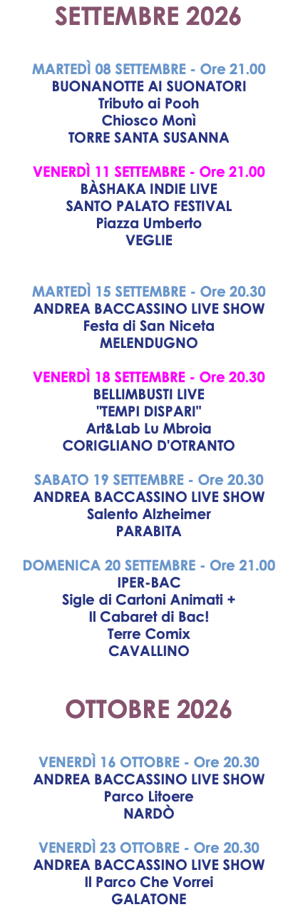 SETTEMBRE 2026 MARTEDÌ 08 SETTEMBRE - Ore 21.00 BUONANOTTE AI SUONATORI Tributo ai Pooh Chiosco Monì TORRE SANTA SUSANNA VENERDÌ 11 SETTEMBRE - Ore 21.00 BÀSHAKA INDIE LIVE SANTO PALATO FESTIVAL Piazza Umberto VEGLIE MARTEDÌ 15 SETTEMBRE - Ore 20.30 ANDREA BACCASSINO LIVE SHOW Festa di San Niceta MELENDUGNO VENERDÌ 18 SETTEMBRE - Ore 20.30 BELLIMBUSTI LIVE "TEMPI DISPARI" Art&Lab Lu Mbroia CORIGLIANO D'OTRANTO SABATO 19 SETTEMBRE - Ore 20.30 ANDREA BACCASSINO LIVE SHOW Salento Alzheimer PARABITA DOMENICA 20 SETTEMBRE - Ore 21.00 IPER-BAC Sigle di Cartoni Animati + Il Cabaret di Bac! Terre Comix CAVALLINO OTTOBRE 2026 VENERDÌ 16 OTTOBRE - Ore 20.30 ANDREA BACCASSINO LIVE SHOW Parco Litoere NARDÒ VENERDÌ 23 OTTOBRE - Ore 20.30 ANDREA BACCASSINO LIVE SHOW Il Parco Che Vorrei GALATONE