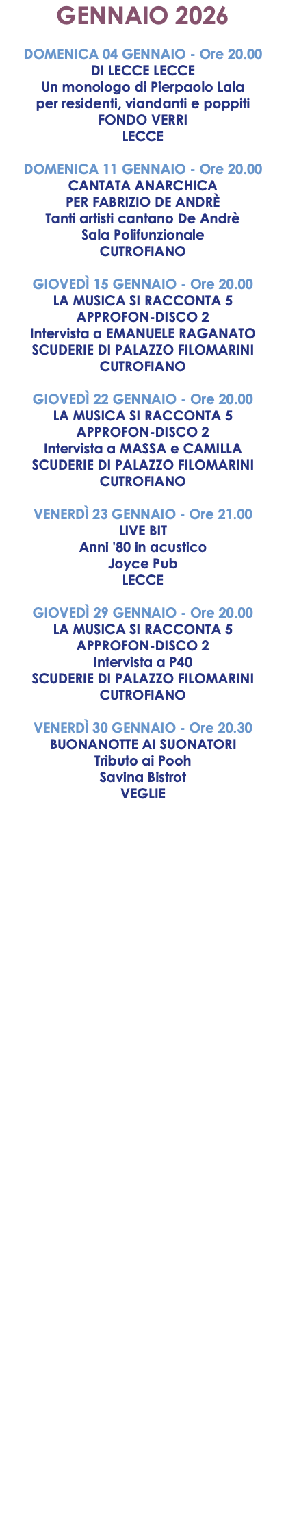 GENNAIO 2026 DOMENICA 04 GENNAIO - Ore 20.00 DI LECCE LECCE Un monologo di Pierpaolo Lala per residenti, viandanti e poppiti FONDO VERRI LECCE DOMENICA 11 GENNAIO - Ore 20.00 CANTATA ANARCHICA PER FABRIZIO DE ANDRÈ Tanti artisti cantano De Andrè Sala Polifunzionale CUTROFIANO GIOVEDÌ 15 GENNAIO - Ore 20.00 LA MUSICA SI RACCONTA 5 APPROFON-DISCO 2 Intervista a EMANUELE RAGANATO SCUDERIE DI PALAZZO FILOMARINI CUTROFIANO GIOVEDÌ 22 GENNAIO - Ore 20.00 LA MUSICA SI RACCONTA 5 APPROFON-DISCO 2 Intervista a MASSA e CAMILLA SCUDERIE DI PALAZZO FILOMARINI CUTROFIANO VENERDÌ 23 GENNAIO - Ore 21.00 LIVE BIT Anni '80 in acustico Joyce Pub LECCE GIOVEDÌ 29 GENNAIO - Ore 20.00 LA MUSICA SI RACCONTA 5 APPROFON-DISCO 2 Intervista a P40 SCUDERIE DI PALAZZO FILOMARINI CUTROFIANO VENERDÌ 30 GENNAIO - Ore 20.30 BUONANOTTE AI SUONATORI Tributo ai Pooh Savina Bistrot VEGLIE
