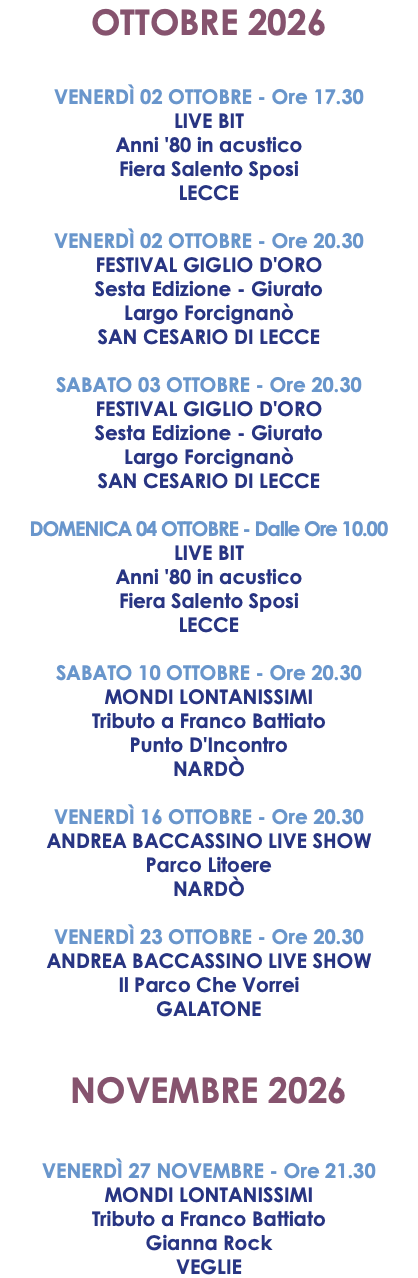 OTTOBRE 2026 VENERDÌ 02 OTTOBRE - Ore 17.30 LIVE BIT Anni '80 in acustico Fiera Salento Sposi LECCE VENERDÌ 02 OTTOBRE - Ore 20.30 FESTIVAL GIGLIO D'ORO Sesta Edizione - Giurato Largo Forcignanò SAN CESARIO DI LECCE SABATO 03 OTTOBRE - Ore 20.30 FESTIVAL GIGLIO D'ORO Sesta Edizione - Giurato Largo Forcignanò SAN CESARIO DI LECCE DOMENICA 04 OTTOBRE - Dalle Ore 10.00 LIVE BIT Anni '80 in acustico Fiera Salento Sposi LECCE SABATO 10 OTTOBRE - Ore 20.30 MONDI LONTANISSIMI Tributo a Franco Battiato Punto D'Incontro NARDÒ VENERDÌ 16 OTTOBRE - Ore 20.30 ANDREA BACCASSINO LIVE SHOW Parco Litoere NARDÒ VENERDÌ 23 OTTOBRE - Ore 20.30 ANDREA BACCASSINO LIVE SHOW Il Parco Che Vorrei GALATONE NOVEMBRE 2026 VENERDÌ 27 NOVEMBRE - Ore 21.30 MONDI LONTANISSIMI Tributo a Franco Battiato Gianna Rock VEGLIE