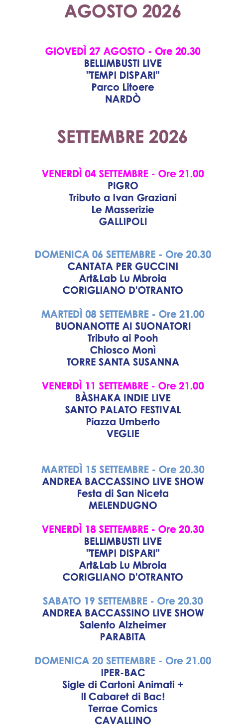 AGOSTO 2026 GIOVEDÌ 27 AGOSTO - Ore 20.30 BELLIMBUSTI LIVE "TEMPI DISPARI" Parco Litoere NARDÒ SETTEMBRE 2026 VENERDÌ 04 SETTEMBRE - Ore 21.00 PIGRO Tributo a Ivan Graziani Le Masserizie GALLIPOLI DOMENICA 06 SETTEMBRE - Ore 20.30 CANTATA PER GUCCINI Art&Lab Lu Mbroia CORIGLIANO D'OTRANTO MARTEDÌ 08 SETTEMBRE - Ore 21.00 BUONANOTTE AI SUONATORI Tributo ai Pooh Chiosco Monì TORRE SANTA SUSANNA VENERDÌ 11 SETTEMBRE - Ore 21.00 BÀSHAKA INDIE LIVE SANTO PALATO FESTIVAL Piazza Umberto VEGLIE MARTEDÌ 15 SETTEMBRE - Ore 20.30 ANDREA BACCASSINO LIVE SHOW Festa di San Niceta MELENDUGNO VENERDÌ 18 SETTEMBRE - Ore 20.30 BELLIMBUSTI LIVE "TEMPI DISPARI" Art&Lab Lu Mbroia CORIGLIANO D'OTRANTO SABATO 19 SETTEMBRE - Ore 20.30 ANDREA BACCASSINO LIVE SHOW Salento Alzheimer PARABITA DOMENICA 20 SETTEMBRE - Ore 21.00 IPER-BAC Sigle di Cartoni Animati + Il Cabaret di Bac! Terrae Comics CAVALLINO