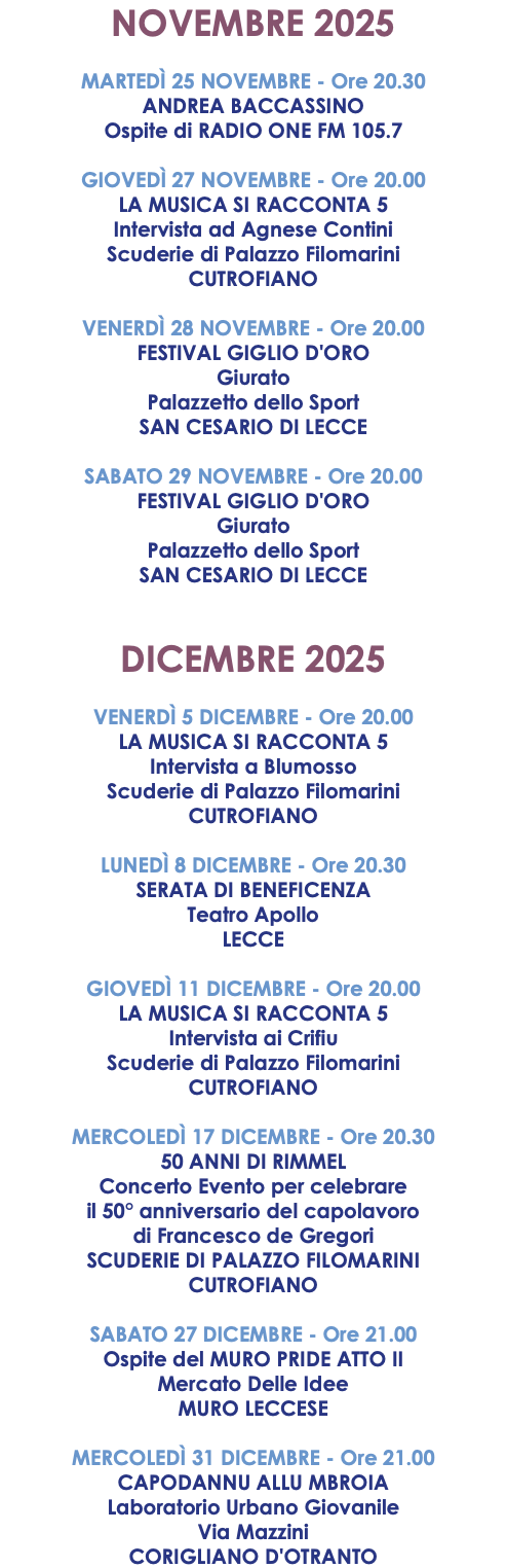 NOVEMBRE 2025 MARTEDÌ 25 NOVEMBRE - Ore 20.30 ANDREA BACCASSINO Ospite di RADIO ONE FM 105.7 GIOVEDÌ 27 NOVEMBRE - Ore 20.00 LA MUSICA SI RACCONTA 5 Intervista ad Agnese Contini Scuderie di Palazzo Filomarini CUTROFIANO VENERDÌ 28 NOVEMBRE - Ore 20.00 FESTIVAL GIGLIO D'ORO Giurato Palazzetto dello Sport SAN CESARIO DI LECCE SABATO 29 NOVEMBRE - Ore 20.00 FESTIVAL GIGLIO D'ORO Giurato Palazzetto dello Sport SAN CESARIO DI LECCE DICEMBRE 2025 VENERDÌ 5 DICEMBRE - Ore 20.00 LA MUSICA SI RACCONTA 5 Intervista a Blumosso Scuderie di Palazzo Filomarini CUTROFIANO LUNEDÌ 8 DICEMBRE - Ore 20.30 SERATA DI BENEFICENZA Teatro Apollo LECCE GIOVEDÌ 11 DICEMBRE - Ore 20.00 LA MUSICA SI RACCONTA 5 Intervista ai Crifiu Scuderie di Palazzo Filomarini CUTROFIANO MERCOLEDÌ 17 DICEMBRE - Ore 20.30 50 ANNI DI RIMMEL Concerto Evento per celebrare il 50° anniversario del capolavoro di Francesco de Gregori SCUDERIE DI PALAZZO FILOMARINI CUTROFIANO SABATO 27 DICEMBRE - Ore 21.00 Ospite del MURO PRIDE ATTO II Mercato Delle Idee MURO LECCESE MERCOLEDÌ 31 DICEMBRE - Ore 21.00 CAPODANNU ALLU MBROIA Laboratorio Urbano Giovanile Via Mazzini CORIGLIANO D'OTRANTO