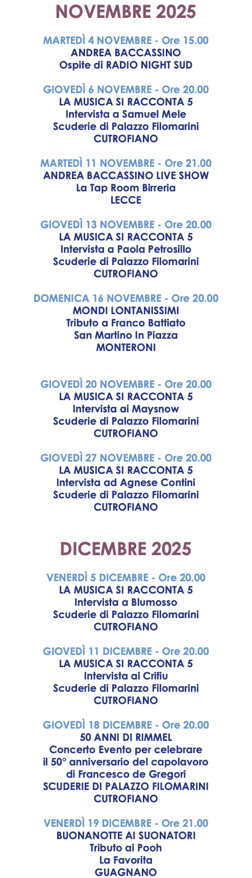 NOVEMBRE 2025 MARTEDÌ 4 NOVEMBRE - Ore 15.00 ANDREA BACCASSINO Ospite di RADIO NIGHT SUD GIOVEDÌ 6 NOVEMBRE - Ore 20.00 LA MUSICA SI RACCONTA 5 Intervista a Samuel Mele Scuderie di Palazzo Filomarini CUTROFIANO MARTEDÌ 11 NOVEMBRE - Ore 21.00 ANDREA BACCASSINO LIVE SHOW La Tap Room Birreria LECCE GIOVEDÌ 13 NOVEMBRE - Ore 20.00 LA MUSICA SI RACCONTA 5 Intervista a Paola Petrosillo Scuderie di Palazzo Filomarini CUTROFIANO DOMENICA 16 NOVEMBRE - Ore 20.00 MONDI LONTANISSIMI Tributo a Franco Battiato San Martino In Piazza MONTERONI GIOVEDÌ 20 NOVEMBRE - Ore 20.00 LA MUSICA SI RACCONTA 5 Intervista ai Maysnow Scuderie di Palazzo Filomarini CUTROFIANO GIOVEDÌ 27 NOVEMBRE - Ore 20.00 LA MUSICA SI RACCONTA 5 Intervista ad Agnese Contini Scuderie di Palazzo Filomarini CUTROFIANO DICEMBRE 2025 VENERDÌ 5 DICEMBRE - Ore 20.00 LA MUSICA SI RACCONTA 5 Intervista a Blumosso Scuderie di Palazzo Filomarini CUTROFIANO GIOVEDÌ 11 DICEMBRE - Ore 20.00 LA MUSICA SI RACCONTA 5 Intervista ai Crifiu Scuderie di Palazzo Filomarini CUTROFIANO GIOVEDÌ 18 DICEMBRE - Ore 20.00 50 ANNI DI RIMMEL Concerto Evento per celebrare il 50° anniversario del capolavoro di Francesco de Gregori SCUDERIE DI PALAZZO FILOMARINI CUTROFIANO VENERDÌ 19 DICEMBRE - Ore 21.00 BUONANOTTE AI SUONATORI Tributo ai Pooh La Favorita GUAGNANO