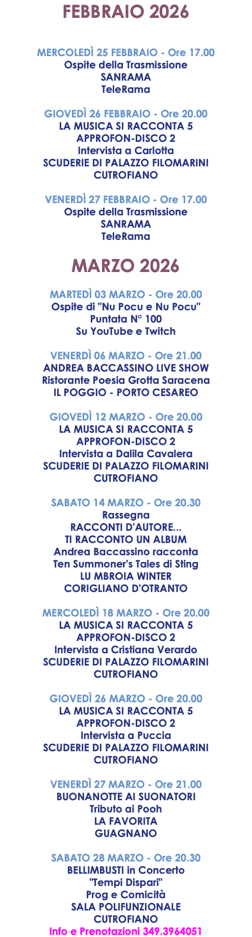 FEBBRAIO 2026 MERCOLEDÌ 25 FEBBRAIO - Ore 17.00 Ospite della Trasmissione SANRAMA TeleRama GIOVEDÌ 26 FEBBRAIO - Ore 20.00 LA MUSICA SI RACCONTA 5 APPROFON-DISCO 2 Intervista a Carlotta SCUDERIE DI PALAZZO FILOMARINI CUTROFIANO VENERDÌ 27 FEBBRAIO - Ore 17.00 Ospite della Trasmissione SANRAMA TeleRama MARZO 2026 MARTEDÌ 03 MARZO - Ore 20.00 Ospite di "Nu Pocu e Nu Pocu" Puntata N° 100 Su YouTube e Twitch VENERDÌ 06 MARZO - Ore 21.00 ANDREA BACCASSINO LIVE SHOW Ristorante Poesia Grotta Saracena IL POGGIO - PORTO CESAREO GIOVEDÌ 12 MARZO - Ore 20.00 LA MUSICA SI RACCONTA 5 APPROFON-DISCO 2 Intervista a Dalila Cavalera SCUDERIE DI PALAZZO FILOMARINI CUTROFIANO SABATO 14 MARZO - Ore 20.30 Rassegna RACCONTI D'AUTORE... TI RACCONTO UN ALBUM Andrea Baccassino racconta Ten Summoner's Tales di Sting LU MBROIA WINTER CORIGLIANO D'OTRANTO MERCOLEDÌ 18 MARZO - Ore 20.00 LA MUSICA SI RACCONTA 5 APPROFON-DISCO 2 Intervista a Cristiana Verardo SCUDERIE DI PALAZZO FILOMARINI CUTROFIANO GIOVEDÌ 26 MARZO - Ore 20.00 LA MUSICA SI RACCONTA 5 APPROFON-DISCO 2 Intervista a Puccia SCUDERIE DI PALAZZO FILOMARINI CUTROFIANO VENERDÌ 27 MARZO - Ore 21.00 BUONANOTTE AI SUONATORI Tributo ai Pooh LA FAVORITA GUAGNANO SABATO 28 MARZO - Ore 20.30 BELLIMBUSTI in Concerto "Tempi Dispari" Prog e Comicità SALA POLIFUNZIONALE CUTROFIANO Info e Prenotazioni 349.3964051