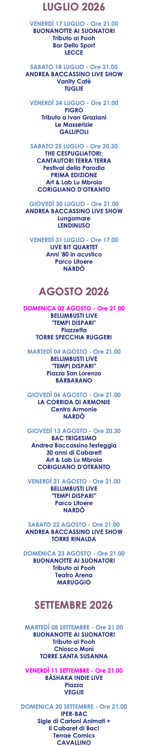 LUGLIO 2026 VENERDÌ 17 LUGLIO - Ore 21.00 BUONANOTTE AI SUONATORI Tributo ai Pooh Bar Dello Sport LECCE SABATO 18 LUGLIO - Ore 21.00 ANDREA BACCASSINO LIVE SHOW Vanity Cafè TUGLIE VENERDÌ 24 LUGLIO - Ore 21.00 PIGRO Tributo a Ivan Graziani Le Masserizie GALLIPOLI SABATO 25 LUGLIO - Ore 20.30 THE CESPUGLIATORI: CANTAUTORI TERRA TERRA Festival della Parodia PRIMA EDIZIONE Art & Lab Lu Mbroia CORIGLIANO D'OTRANTO GIOVEDÌ 30 LUGLIO - Ore 21.00 ANDREA BACCASSINO LIVE SHOW Lungomare LENDINUSO VENERDÌ 31 LUGLIO - Ore 17.00 LIVE BIT QUARTET Anni '80 in acustico Parco Litoere NARDÒ AGOSTO 2026 DOMENICA 02 AGOSTO - Ore 21.00 BELLIMBUSTI LIVE "TEMPI DISPARI" Piazzetta TORRE SPECCHIA RUGGERI MARTEDÌ 04 AGOSTO - Ore 21.00 BELLIMBUSTI LIVE "TEMPI DISPARI" Piazza San Lorenzo BARBARANO GIOVEDÌ 06 AGOSTO - Ore 21.00 LA CORRIDA DI ARMONIE Centro Armonie NARDÒ GIOVEDÌ 13 AGOSTO - Ore 20.30 BAC TRIGESIMO Andrea Baccassino festeggia 30 anni di Cabaret! Art & Lab Lu Mbroia CORIGLIANO D'OTRANTO VENERDÌ 21 AGOSTO - Ore 21.00 BELLIMBUSTI LIVE "TEMPI DISPARI" Parco Litoere NARDÒ SABATO 22 AGOSTO - Ore 21.00 ANDREA BACCASSINO LIVE SHOW TORRE RINALDA DOMENICA 23 AGOSTO - Ore 21.00 BUONANOTTE AI SUONATORI Tributo ai Pooh Teatro Arena MARUGGIO SETTEMBRE 2026 MARTEDÌ 08 SETTEMBRE - Ore 21.00 BUONANOTTE AI SUONATORI Tributo ai Pooh Chiosco Monì TORRE SANTA SUSANNA VENERDÌ 11 SETTEMBRE - Ore 21.00 BÀSHAKA INDIE LIVE Piazza VEGLIE DOMENICA 20 SETTEMBRE - Ore 21.00 IPER-BAC Sigle di Cartoni Animati + Il Cabaret di Bac! Terrae Comics CAVALLINO