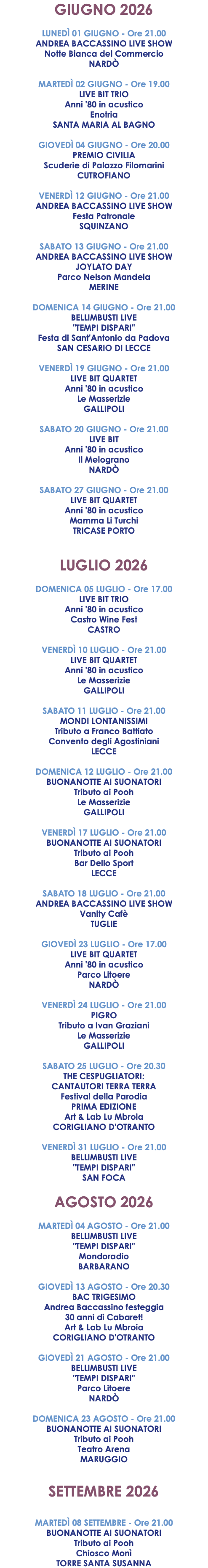 GIUGNO 2026 LUNEDÌ 01 GIUGNO - Ore 21.00 ANDREA BACCASSINO LIVE SHOW Notte Bianca del Commercio NARDÒ MARTEDÌ 02 GIUGNO - Ore 19.00 LIVE BIT TRIO Anni '80 in acustico Enotria SANTA MARIA AL BAGNO GIOVEDÌ 04 GIUGNO - Ore 20.00 PREMIO CIVILIA Scuderie di Palazzo Filomarini CUTROFIANO VENERDÌ 12 GIUGNO - Ore 21.00 ANDREA BACCASSINO LIVE SHOW Festa Patronale SQUINZANO SABATO 13 GIUGNO - Ore 21.00 ANDREA BACCASSINO LIVE SHOW JOYLATO DAY Parco Nelson Mandela MERINE DOMENICA 14 GIUGNO - Ore 21.00 BELLIMBUSTI LIVE "TEMPI DISPARI" Festa di Sant'Antonio da Padova SAN CESARIO DI LECCE VENERDÌ 19 GIUGNO - Ore 21.00 LIVE BIT QUARTET Anni '80 in acustico Le Masserizie GALLIPOLI SABATO 20 GIUGNO - Ore 21.00 LIVE BIT Anni '80 in acustico Il Melograno NARDÒ SABATO 27 GIUGNO - Ore 21.00 LIVE BIT QUARTET Anni '80 in acustico Mamma Li Turchi TRICASE PORTO LUGLIO 2026 DOMENICA 05 LUGLIO - Ore 17.00 LIVE BIT TRIO Anni '80 in acustico Castro Wine Fest CASTRO VENERDÌ 10 LUGLIO - Ore 21.00 LIVE BIT QUARTET Anni '80 in acustico Le Masserizie GALLIPOLI SABATO 11 LUGLIO - Ore 21.00 MONDI LONTANISSIMI Tributo a Franco Battiato Convento degli Agostiniani LECCE DOMENICA 12 LUGLIO - Ore 21.00 BUONANOTTE AI SUONATORI Tributo ai Pooh Le Masserizie GALLIPOLI VENERDÌ 17 LUGLIO - Ore 21.00 BUONANOTTE AI SUONATORI Tributo ai Pooh Bar Dello Sport LECCE SABATO 18 LUGLIO - Ore 21.00 ANDREA BACCASSINO LIVE SHOW Vanity Cafè TUGLIE GIOVEDÌ 23 LUGLIO - Ore 17.00 LIVE BIT QUARTET Anni '80 in acustico Parco Litoere NARDÒ VENERDÌ 24 LUGLIO - Ore 21.00 PIGRO Tributo a Ivan Graziani Le Masserizie GALLIPOLI SABATO 25 LUGLIO - Ore 20.30 THE CESPUGLIATORI: CANTAUTORI TERRA TERRA Festival della Parodia PRIMA EDIZIONE Art & Lab Lu Mbroia CORIGLIANO D'OTRANTO VENERDÌ 31 LUGLIO - Ore 21.00 BELLIMBUSTI LIVE "TEMPI DISPARI" SAN FOCA AGOSTO 2026 MARTEDÌ 04 AGOSTO - Ore 21.00 BELLIMBUSTI LIVE "TEMPI DISPARI" Mondoradio BARBARANO GIOVEDÌ 13 AGOSTO - Ore 20.30 BAC TRIGESIMO Andrea Baccassino festeggia 30 anni di Cabaret! Art & Lab Lu Mbroia CORIGLIANO D'OTRANTO GIOVEDÌ 21 AGOSTO - Ore 21.00 BELLIMBUSTI LIVE "TEMPI DISPARI" Parco Litoere NARDÒ DOMENICA 23 AGOSTO - Ore 21.00 BUONANOTTE AI SUONATORI Tributo ai Pooh Teatro Arena MARUGGIO SETTEMBRE 2026 MARTEDÌ 08 SETTEMBRE - Ore 21.00 BUONANOTTE AI SUONATORI Tributo ai Pooh Chiosco Monì TORRE SANTA SUSANNA